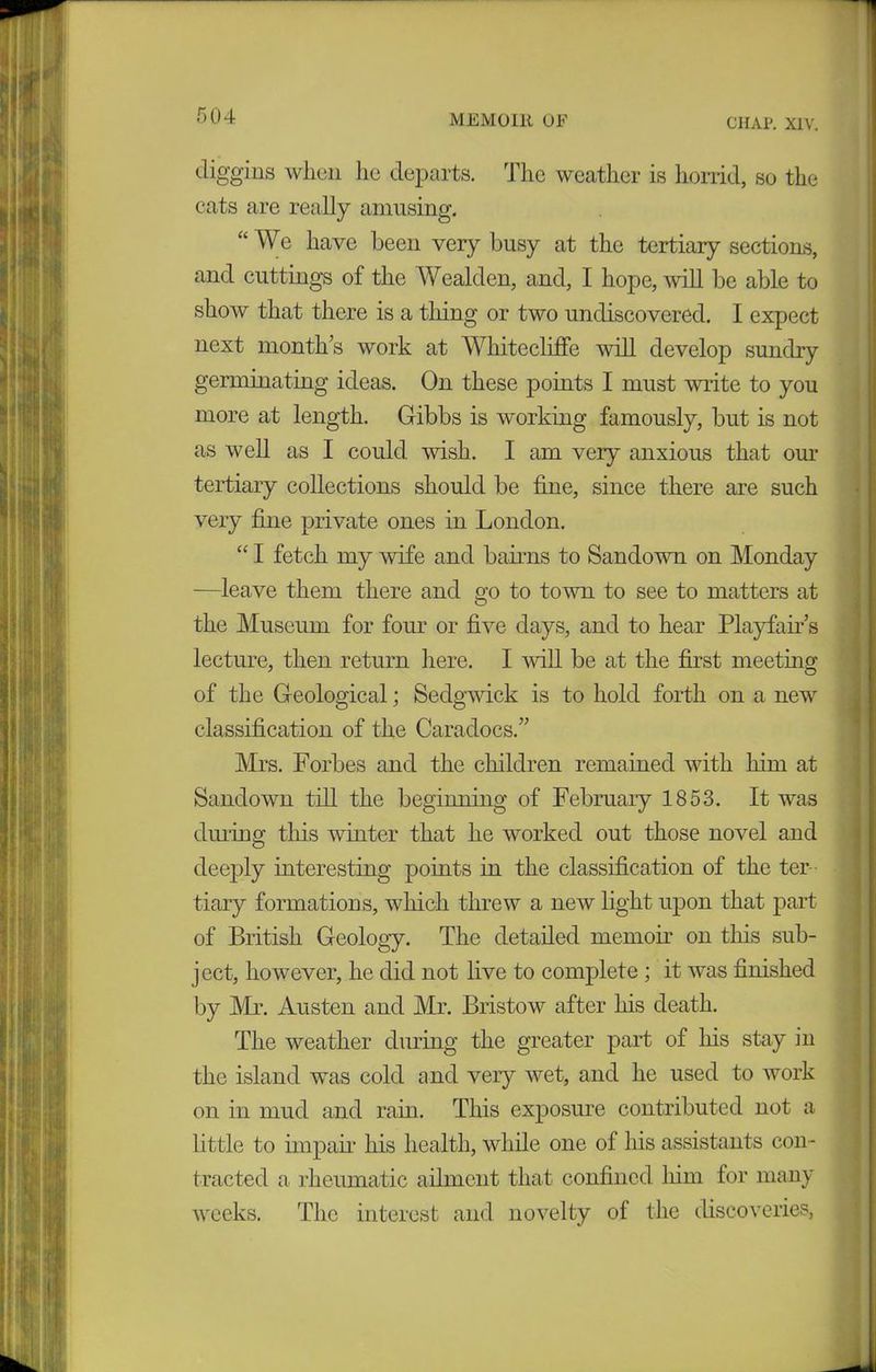 CHAP. XIV. digging when lie departs. Tlic weather is horrid, so the cats are really amusing. “ We have been very busy at the tertiary sections, and cuttings of the Wealden, and, I hope, will be able to show that there is a thing or two undiscovered. I expect next month’s work at Wliitecliffe will develop sundry germinating ideas. On these points I must write to you more at length. Gibbs is working famously, but is not as well as I could wish. I am very anxious that our tertiary collections should be fine, since there are such very fine private ones in London. “ I fetch my wife and banns to Sandowu on Monday —leave them there and go to town to see to matters at the Museum for four or five days, and to hear Playfair’s lecture, then return here. I ’will be at the first meeting of the Geological; Sedgwick is to hold forth on a new classification of the Caradocs.” Mrs. Forbes and the children remained with him at Sandown till the beginning of February 1853. It was during this winter that he worked out those novel and deeply interesting points in the classification of the ter- tiary formations, which threw a new light upon that part of British Geology. The detailed memoir on this sub- ject, however, he did not live to complete; it was finished by Mr. Austen and Mr. Bristow after his death. The weather during the greater part of his stay in the island was cold and very wet, and he used to work on in mud and rain. This exposure contributed not a little to impair his health, while one of his assistants con- tracted a rheumatic ailment that confined him for many weeks. The interest and novelty of the discoveries,