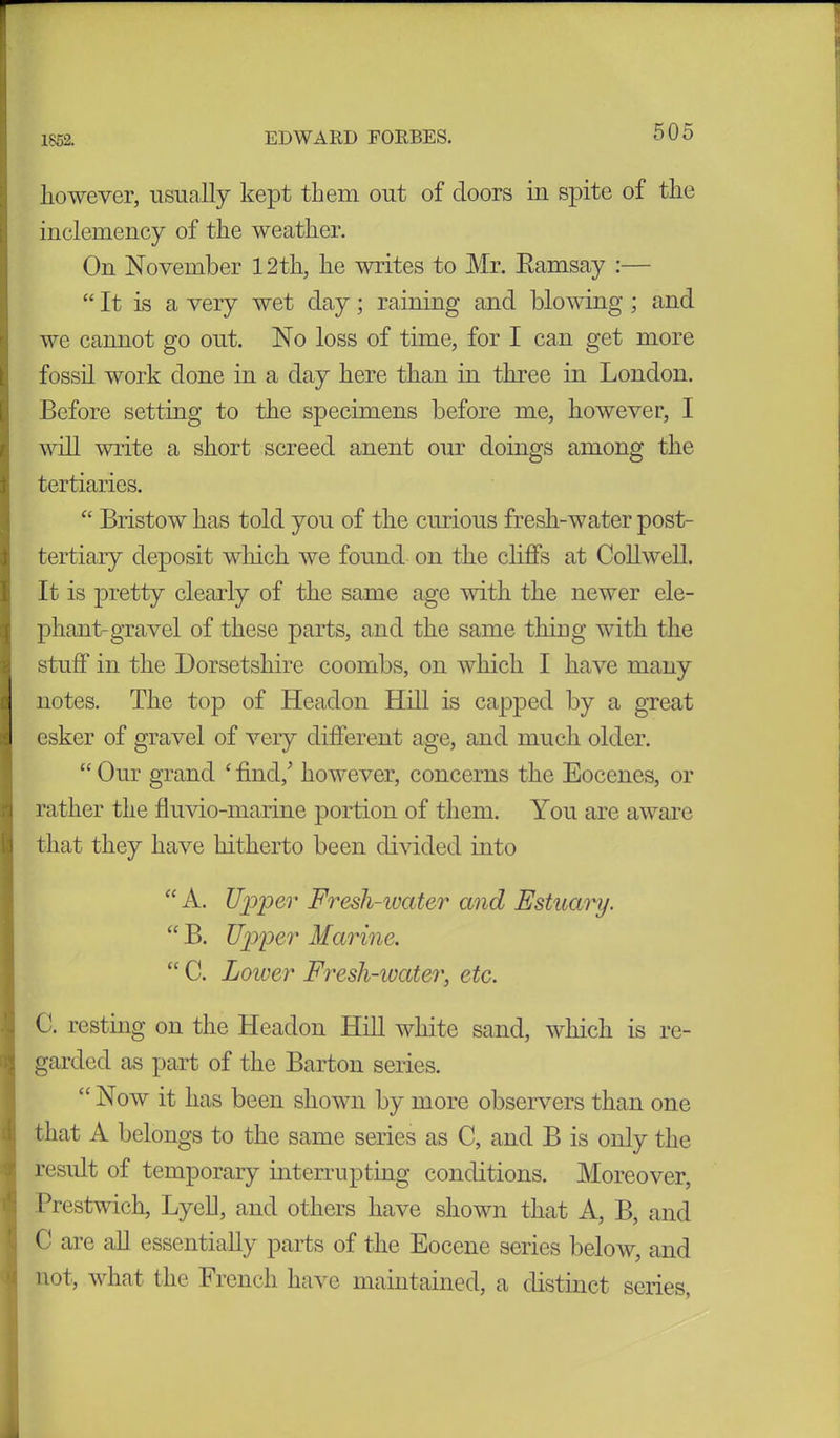however, usually kept them out of doors in spite of the inclemency of the weather. On November 12tli, he writes to Mr. Eamsay :— “ It is a very wet day; raining and blowing ; and we cannot go out. No loss of time, for I can get more fossil work done in a day here than in three in London. Before setting to the specimens before me, however, I will write a short screed anent our doings among the tertiaries. “ Bristow has told you of the curious fresh-water post- tertiary deposit which we found on the cliffs at Collwell. It is pretty clearly of the same age with the newer ele- phant-gravel of these parts, and the same thing with the stuff in the Dorsetshire coombs, on which I have many notes. The top of Headon Hill is capped by a great esker of gravel of very different age, and much older. “ Our grand £ find/ however, concerns the Eocenes, or rather the fiuvio-marine portion of them. You are aware that they have hitherto been divided into “ A. Upper Fresh-water and Estuary. “ B. Upper Marine. “ C. Lower Fresh-water, etc. C. resting on the Headon Hill white sand, which is re- garded as part of the Barton series. “Now it has been shown by more observers than one that A belongs to the same series as C, and B is only the result of temporary interrupting conditions. Moreover, Prestwich, LyeU, and others have shown that A, B, and C are all essentially parts of the Eocene series below, and not, what the French have maintained, a distinct series,