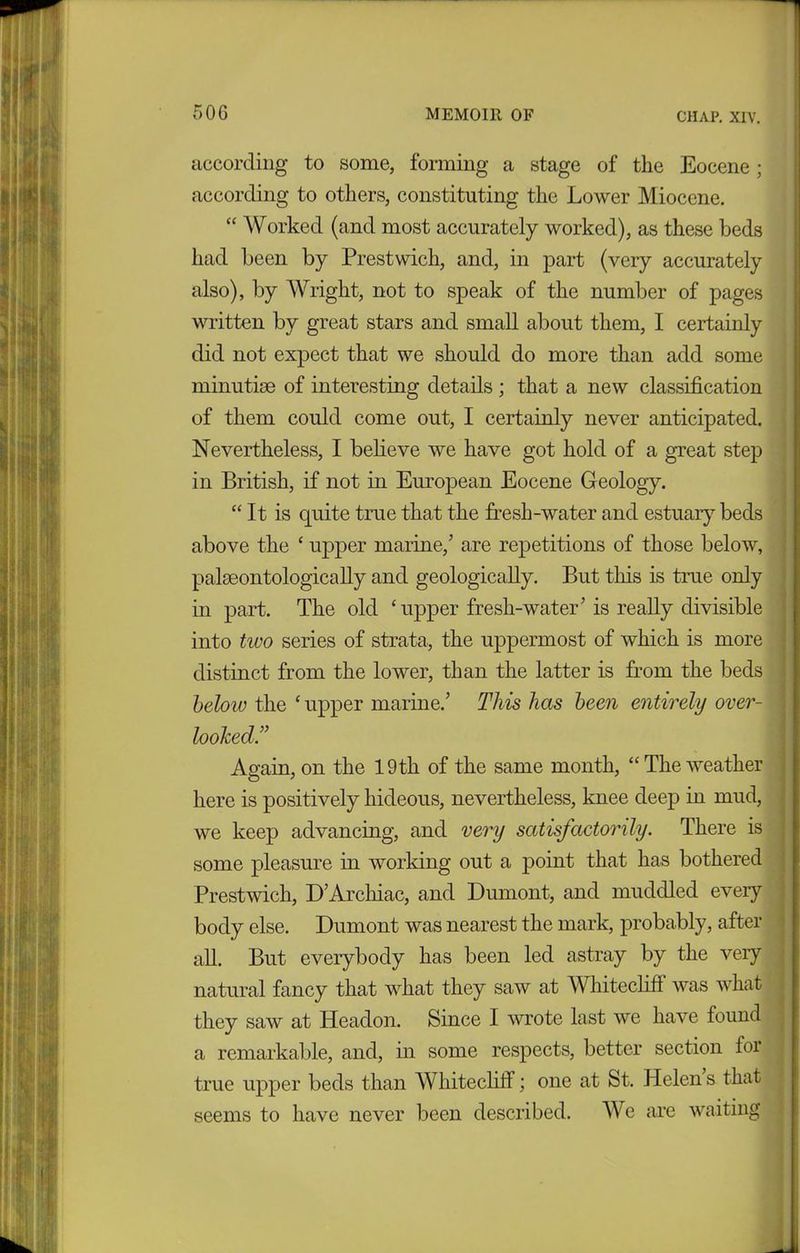 according to some, forming a stage of the Eocene; according to others, constituting the Lower Miocene. “ Worked (and most accurately worked), as these beds had been by Prestwich, and, in part (very accurately also), by Wright, not to speak of the number of pages written by great stars and small about them, I certainly did not expect that we should do more than add some minutiae of interesting details ; that a new classification of them could come out, I certainly never anticipated. Nevertheless, I believe we have got hold of a great step in British, if not in European Eocene Geology. “ It is quite true that the fresh-water and estuary beds above the ‘ upper marine/ are repetitions of those below, paleontologically and geologically. But this is true only in part. The old ‘upper fresh-water’ is really divisible into two series of strata, the uppermost of which is more distinct from the lower, than the latter is from the beds below the ‘ upper marine/ This has been entirely over- lookedIT Again, on the 19th of the same month, “Theweather here is positively hideous, nevertheless, knee deep in mud, we keep advancing, and very satisfactorily. There is some pleasure in working out a point that has bothered Prestwich, D’Arcliiac, and Dumont, and muddled eveiy body else. Dumont was nearest the mark, probably, after all. But everybody has been led astray by the veiy natural fancy that what they saw at Whitecliff was what they saw at Headon. Since I wrote last we have found a remarkable, and, in some respects, better section for true upper beds than Whitecliff; one at St. Helen s that seems to have never been described. We are waiting