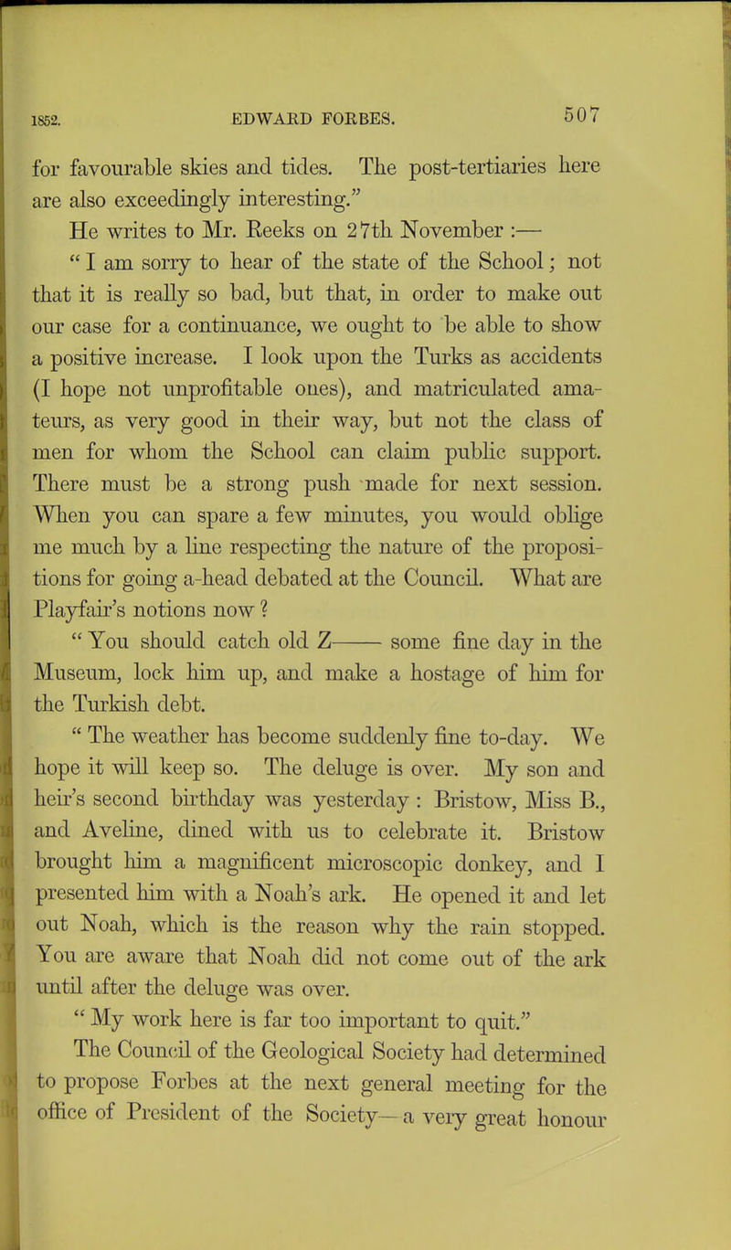 for favourable skies arid tides. The post-tertiaries here are also exceedingly interesting.” He writes to Mr. Reeks on 27th November :— “ I am sorry to hear of the state of the School; not that it is really so bad, but that, in order to make out our case for a continuance, we ought to be able to show a positive increase. I look upon the Turks as accidents (I hope not unprofitable ones), and matriculated ama- teurs, as very good in them way, but not the class of men for whom the School can claim public support. I There must be a strong push made for next session. When you can spare a few minutes, you would oblige me much by a line respecting the nature of the proposi- tions for going a-head debated at the Council. What are Playfair’s notions now ? “ You should catch old Z some fine day in the Museum, lock him up, and make a hostage of him for the Turkish debt. “ The weather has become suddenly fine to-day. We hope it will keep so. The deluge is over. My son and heir’s second birthday was yesterday : Bristow, Miss B., and Aveline, dined with us to celebrate it. Bristow brought him a magnificent microscopic donkey, and I presented lnm with a Noah’s ark. He opened it and let out Noah, which is the reason why the rain stopped. You are aware that Noah did not come out of the ark until after the deluge was over. “ My work here is far too important to quit.” The Council of the Geological Society had determined to propose Forbes at the next general meeting for the office of President of the Society—a very great honour