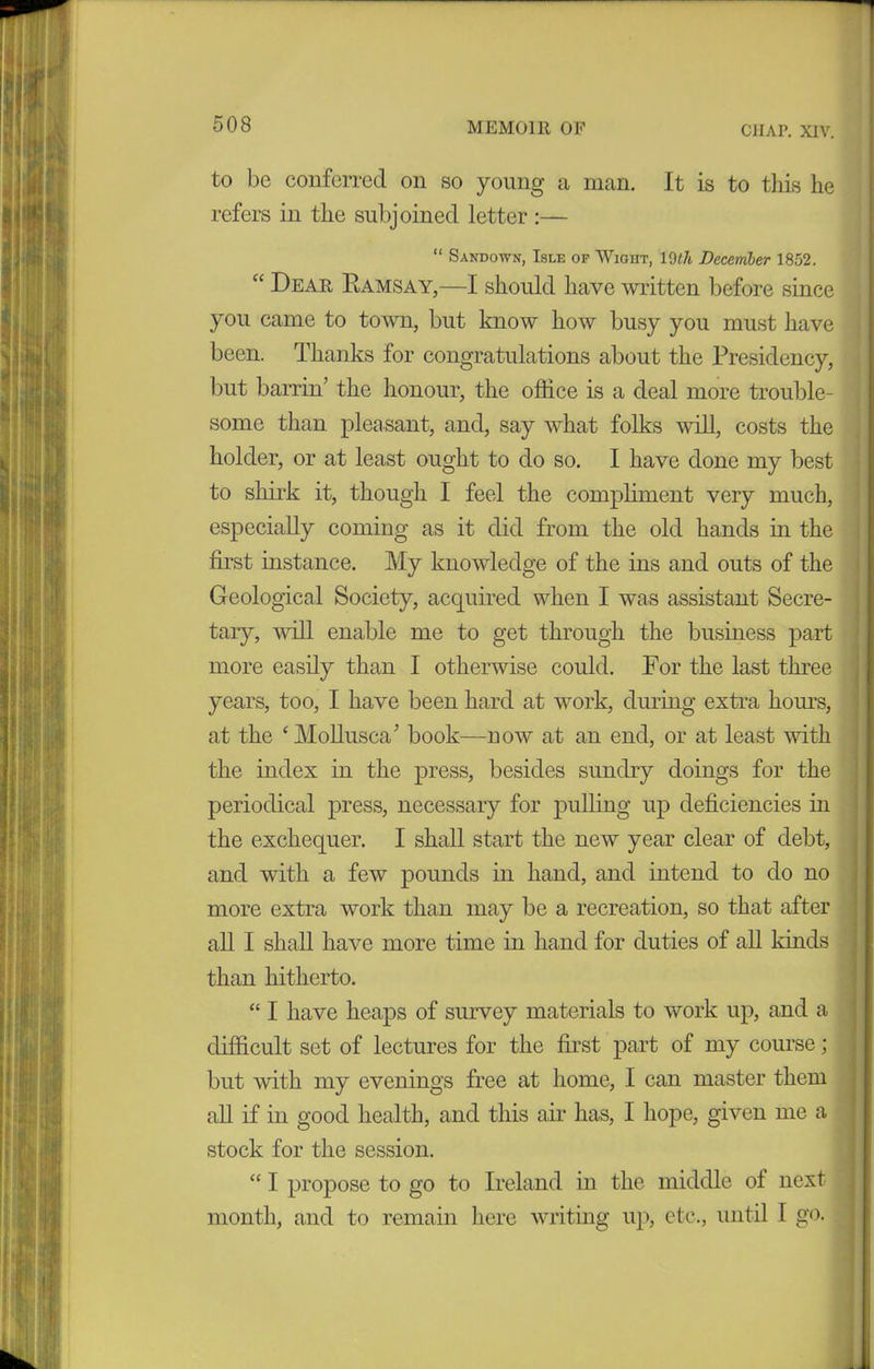 C1IAP. XIV. to be conferred on so young a man. It is to this he refers in the subjoined letter :— “ Sand own, Isle of Wioht, 10 th December 1852. “ Dear Ramsay,—I should have written before since you came to town, but know how busy you must have been. Thanks for congratulations about the Presidency, but barrin’ the honour, the office is a deal more trouble- some than pleasant, and, say what folks will, costs the holder, or at least ought to do so. I have done my best to shirk it, though I feel the compliment very much, especially coming as it did from the old hands in the first instance. My knowledge of the ins and outs of the Geological Society, acquired when I was assistant Secre- tary, will enable me to get through the business part more easily than I otherwise could. For the last three years, too, I have been hard at work, during extra horns, at the ‘ Mollusca’ book—now at an end, or at least with the index in the press, besides sundry doings for the periodical press, necessary for pulling up deficiencies in the exchequer. I shall start the new year clear of debt, and with a few pounds in hand, and intend to do no more extra work than may be a recreation, so that after all I shall have more time in hand for duties of all kinds than hitherto. “ I have heaps of survey materials to work up, and a difficult set of lectures for the first part of my course; but with my evenings free at home, I can master them all if in good health, and this air has, I hope, given me a stock for the session. “ I propose to go to Ireland in the middle ol next month, and to remain here writing up, etc., until I go.
