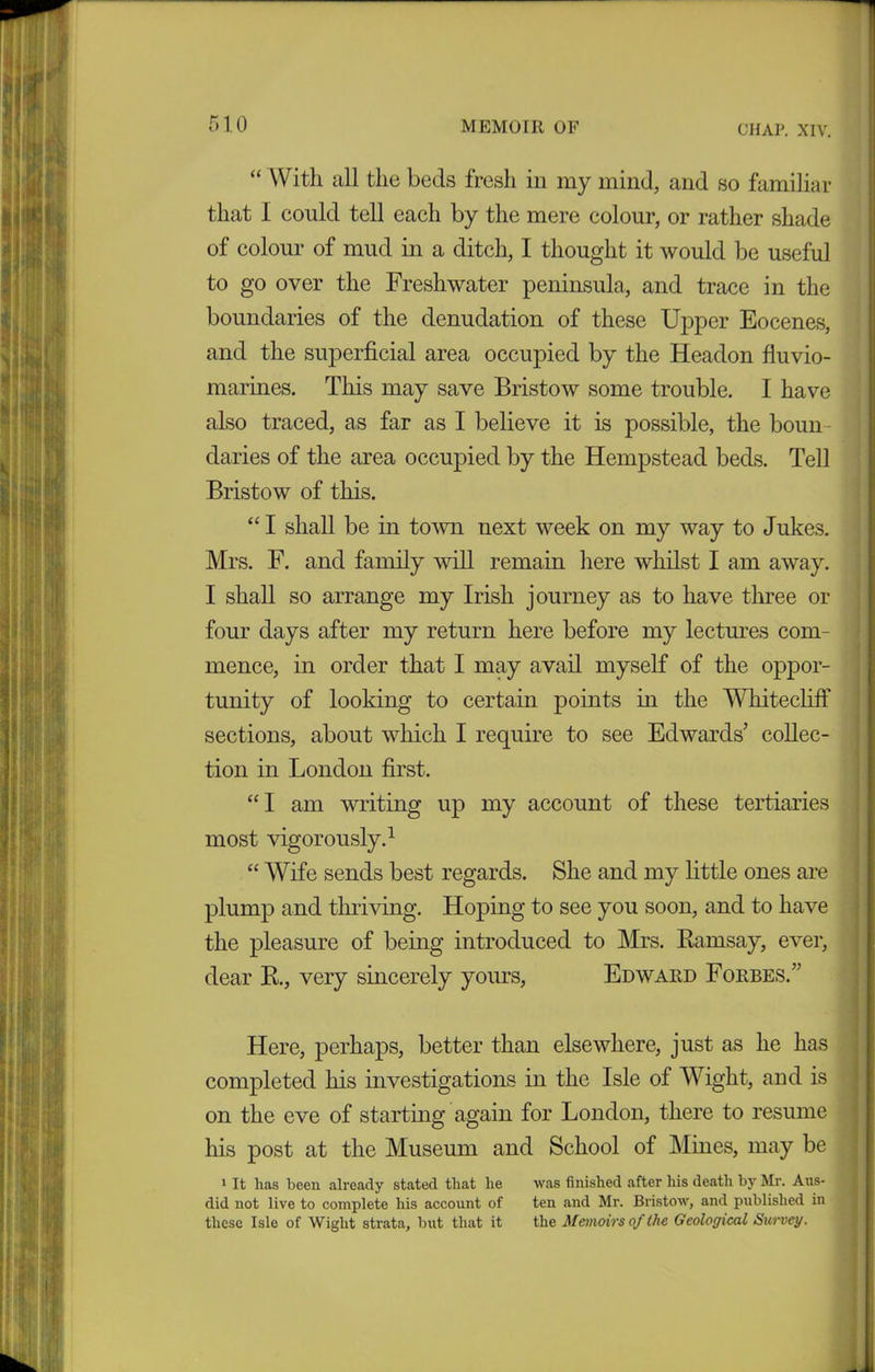 “ With all the beds fresh in my mind, and so familiar that I could tell each by the mere colour, or rather shade of colour of mud in a ditch, I thought it would be useful to go over the Freshwater peninsula, and trace in the boundaries of the denudation of these Upper Eocenes, and the superficial area occupied by the Headon fluvio- marines. Tins may save Bristow some trouble. I have also traced, as far as I believe it is possible, the boun- daries of the area occupied by the Hempstead beds. Tell Bristow of this. “ I shall be in town next week on my way to Jukes. Mrs. F. and family will remain here whilst I am away. I shall so arrange my Irish journey as to have three or four days after my return here before my lectures com- mence, in order that I may avail myself of the oppor- tunity of looking to certain points in the Whitecliff sections, about which I require to see Edwards' collec- tion in London first. “I am writing up my account of these tertiaries most vigorously.1 “ Wife sends best regards. She and my little ones are plump and thriving. Hoping to see you soon, and to have the pleasure of being introduced to Mrs. Ramsay, ever, dear R., very sincerely yours, Edward Forbes. Here, perhaps, better than elsewhere, just as he has completed his investigations in the Isle of Wight, and is on the eve of starting again for London, there to resume his post at the Museum and School of Mines, may be 1 It lias been already stated tliat lie was finished after his death by Mr. Aus- did not live to complete his account of ten and Mr. Bristow, and published in these Isle of Wight strata, but that it the Memoirs of the Geological Survey.