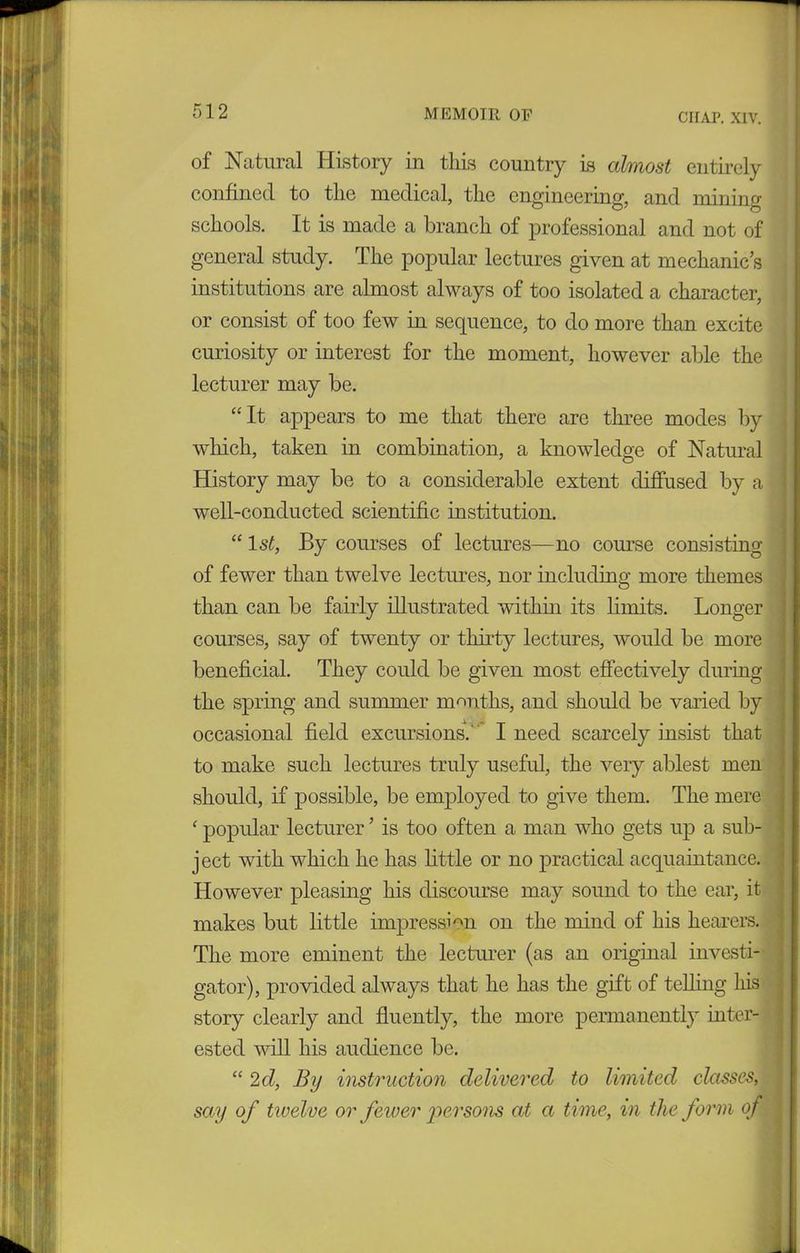 CHAP. XIV. of Natural History in this country is almost entirely confined to the medical, the engineering, and mining schools. It is made a branch of professional and not of general study. The popular lectures given at mechanic’s institutions are almost always of too isolated a character, or consist of too few in sequence, to do more than excite curiosity or interest for the moment, however able the lecturer may be. “It appears to me that there are three modes by which, taken in combination, a knowledge of Natural History may be to a considerable extent diffused by a well-conducted scientific institution. “ 1 st, By courses of lectures—no course consisting of fewer than twelve lectures, nor including more themes than can be fairly illustrated within its limits. Longer courses, say of twenty or thirty lectures, would be more beneficial. They could be given most effectively during the spring and summer months, and should be varied by occasional field excursions.' I need scarcely insist that to make such lectures truly useful, the very ablest men should, if possible, be employed to give them. The mere ‘ popular lecturer ’ is too often a man who gets up a sub- ject with which he has little or no practical acquaintance. However pleasing his discourse may sound to the ear, it makes but little impression on the mind of his hearers. The more eminent the lecturer (as an original investi- gator), provided always that he has the gift of telling his story clearly and fluently, the more permanently inter- ested will his audience be. “ 2d, By instruction delivered to limited classes, say of twelve or fewer persons at a time, in the form of