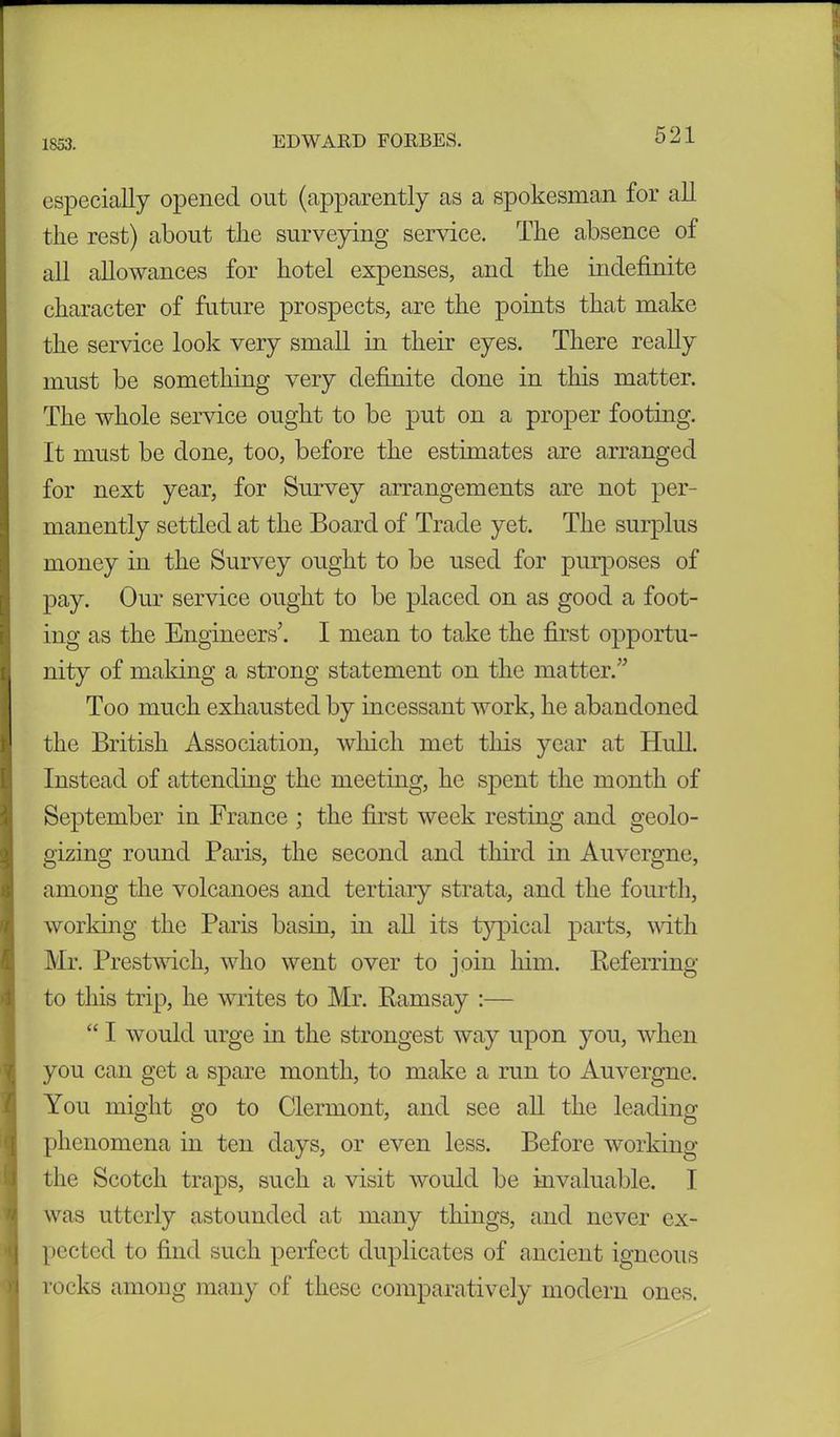 especially opened out (apparently as a spokesman for all the rest) about the surveying service. The absence of all allowances for hotel expenses, and the indefinite character of future prospects, are the points that make the service look very small in their eyes. There really must be something very definite done in this matter. The whole service ought to be put on a proper footing. It must be done, too, before the estimates are arranged for next year, for Survey arrangements are not per- manently settled at the Board of Trade yet. The surplus money in the Survey ought to be used for purposes of pay. Our service ought to be placed on as good a foot- ing as the Engineers’. I mean to take the first opportu- nity of making a strong statement on the matter.” Too much exhausted by incessant work, he abandoned the British Association, which met this year at Hull. Instead of attending the meeting, he spent the month of September in France ; the first week resting and geolo- gizing round Paris, the second and third in Auvergne, among the volcanoes and tertiary strata, and the fourth, working the Paris basin, in all its typical parts, with Mr. Prestwich, who went over to join him. Referring to this trip, he writes to Mr. Ramsay :— “ I would urge in the strongest way upon you, when you can get a spare month, to make a run to Auvergne. You might go to Clermont, and see all the leading phenomena in ten days, or even less. Before working the Scotch traps, such a visit would be invaluable. I was utterly astounded at many things, and never ex- pected to find such perfect duplicates of ancient igneous rocks among many of these comparatively modern ones.