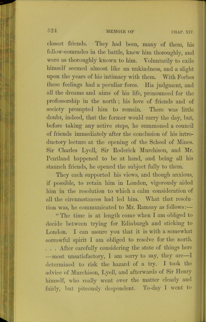 closest friends. They had been, many of them, his fellow-comrades in the battle, knew him thoroughly, and were as thoroughly known to him. Voluntarily to exile himself seemed almost like an unkindness, and a slight upon the years of his intimacy with them. With Forbes these feelings had a peculiar force. His judgment, and all the dreams and aims of his life, pronounced for the professorship in the north ; his love of friends and of society prompted him to remain. There was little doubt, indeed, that the former would carry the day, but, before taking any active steps, he summoned a council of friends immediately after the conclusion of his intro- ductory lecture at the opening of the School of Mines. Sir Charles Lyell, Sir Roderick Murchison, and Mr. Pentland happened to be at hand, and being all his staunch friends, he opened the subject fully to them. They each supported his views, and though anxious, if possible, to retain him in London, vigorously aided him in the resolution to which a calm consideration of all the circumstances had led him. What that resolu- tion was, he communicated to Mr. Ramsay as follows:— “ The time is at length come when I am obliged to decide between trying for Edinburgh and sticking to London. I can assure you that it is with a somewhat sorrowful spirit I am obliged to resolve for the north. . . . After carefully considering the state of things here —most unsatisfactory, I am sorry to say, they are—I determined to risk the hazard of a try. I took the advice of Murchison, Lyell, and afterwards ol Sir Henry himself, who really went over the matter clearly and fairly, but piteously despondent. To-day 1 went to