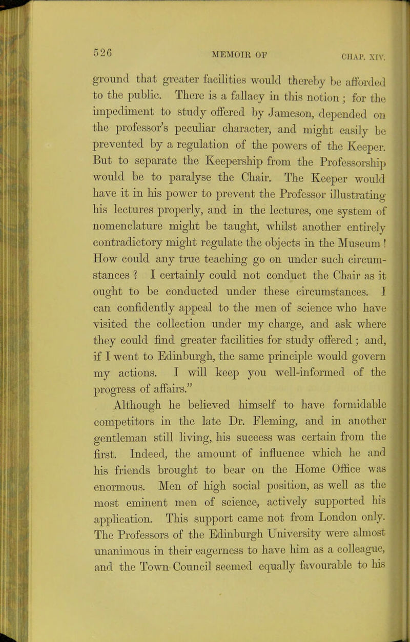 5 26 MEMOIR OP CIIAP. XIV. ground that greater facilities would thereby be afforded to the public. There is a fallacy in this notion; for the impediment to study offered by Jameson, depended on the professor’s peculiar character, and might easily be prevented by a regulation of the powers of the Keeper. But to separate the Keepership from the Professorship would be to paralyse the Chair. The Keeper would have it in his power to prevent the Professor illustrating his lectures properly, and in the lectures, one system of nomenclature might be taught, whilst another entirely contradictory might regulate the objects in the Museum ! How could any true teaching go on under such circum- stances % I certainly could not conduct the Chair as it ought to be conducted under these circumstances. I can confidently appeal to the men of science who have visited the collection under my charge, and ask where they could find greater facilities for study offered ; and, if I went to Edinburgh, the same principle would govern my actions. I will keep you well-informed of the progress of affairs.” Although he believed himself to have formidable competitors in the late Dr. Fleming, and in another gentleman still living, his success was certain from the first. Indeed, the amount of influence which he and his friends brought to bear on the Home Office was enormous. Men of high social position, as well as the most eminent men of science, actively supported his application. This support came not from London only. The Professors of the Edinburgh University were almost unanimous in their eagerness to have him as a colleague, and the Town Council seemed equally favourable to his