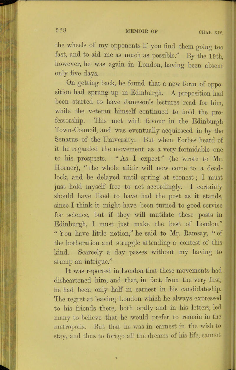 CHAP. XIV. the wheels of my opponents if you find them going too fast, and to aid me as much as possible.” By the 19 th, however, he was again in London, having been absent only five days. On getting back, he found that a new form of oppo- sition had sprung up in Edinburgh. A proposition had been started to have Jameson’s lectures read for him, while the veteran himself continued to hold the pro- fessorship. This met with favour in the Edinburgh Town-Council, and was eventually accpiiesced in by the Senatus of the University. But when Forbes heard of it he regarded the movement as a very formidable one to his prospects. “As I expect” (he wrote to Mr. Horner), “ the whole affair will now come to a dead- lock, and be delayed until spring at soonest; I must just hold myself free to act accordingly. I certainly should have liked to have had the post as it stands, since I think it might have been turned to good service for science, but if they will mutilate these posts in Edinburgh, I must just make the best of London.” “You have little notion,” he said to Mr. Ramsay, “ of the botheration and struggle attending a contest of this kind. Scarcely a day passes without my having to stump an intrigue.” It was reported in London that these movements had disheartened him, and that, in fact, from the very first, he had been only half in earnest in his candidateship. The regret at leaving London which he always expressed to his friends there, both orally and in his letters, led many to believe that he would prefer to remain in the metropolis. But that he was in earnest in the wish to stay, and thus to forego all the dreams of his life, cannot