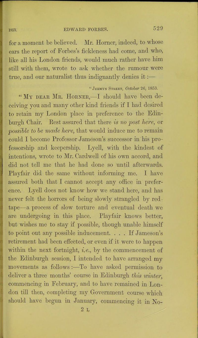 for a moment be believed. Mr. Horner, indeed, to whose ears the report of Forbes’s fickleness had come, and who, like all his London friends, would much rather have him still with them, wrote to ask whether the rumour were true, and our naturalist thus indignantly denies it:— “ Jermyn Street, October 26, 1853. “ My dear Mr. Horner,—I should have been de- ceiving you and many other kind friends if I had desired to retain my London place in preference to the Edin- burgh Chair. Rest assured that there is no post here, or possible to be made here, that would induce me to remain could I become Professor Jameson’s successor in his pro- fessorship and keepership. Lyell, with the kindest of intentions, wrote to Mr. Cardwell of his own accord, and did not tell me that he had done so until afterwards. Playfair did the same without informing me. I have assured both that I cannot accept any office in prefer- ence. Lyell does not know how we stand here, and has never felt the horrors of being slowly strangled by red tape—a process of slow torture and eventual death we are undergoing in this place. Playfair knows better, but wishes me to stay if possible, though unable himself to point out any possible inducement. ... If Jameson’s retirement had been effected, or even if it were to happen within the next fortnight, i.e., by the commencement of the Edinburgh session, I intended to have arranged my movements as follows :—To have asked permission to deliver a three months’ course in Edinburgh this ivinter, commencing in February, and to have remained in Lon- don till then, completing my Government course which should have begun in January, commencing it in No- 2 L