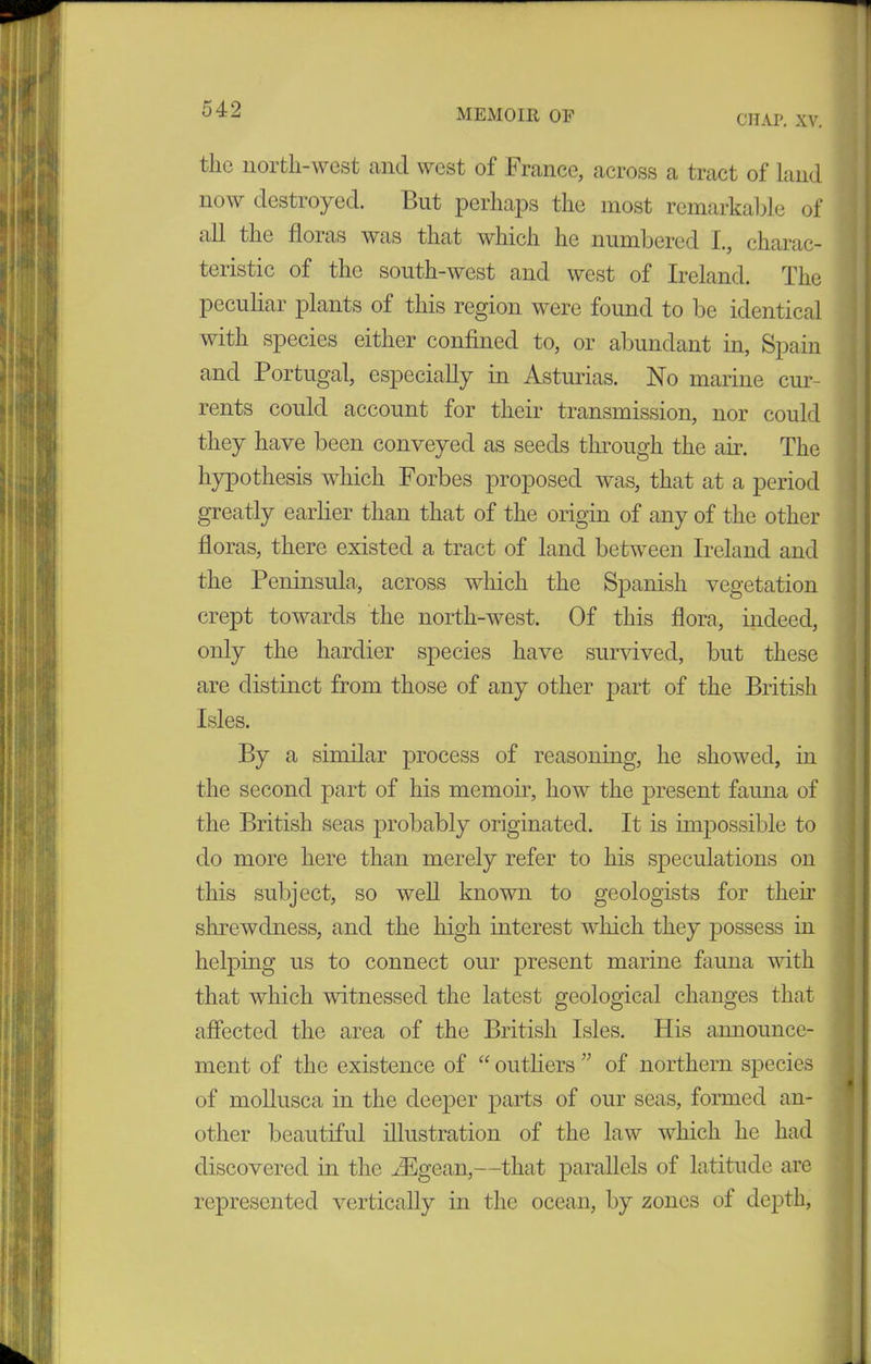 chap. xv. the north-west and west of France, across a tract of land now destroyed. But perhaps the most remarkable of cdl the floras was that which he numbered I., charac- teristic of the south-west and west of Ireland. The peculiar plants of this region were found to be identical with species either confined to, or abundant in, Spain and Portugal, especially in Asturias. No marine cur- rents could account for their transmission, nor could they have been conveyed as seeds through the air. The hypothesis which Forbes proposed was, that at a period greatly earlier than that of the origin of any of the other floras, there existed a tract of land between Ireland and the Peninsula,, across which the Spanish vegetation crept towards the north-west. Of this flora, indeed, only the hardier species have survived, but these are distinct from those of any other part of the British Isles. By a similar process of reasoning, he showed, in the second part of his memoir, how the present fauna of the British seas probably originated. It is impossible to do more here than merely refer to his speculations on this subject, so well known to geologists for then’ shrewdness, and the high interest which they possess in helping us to connect our present marine fauna with that which witnessed the latest geological changes that affected the area of the British Isles. His announce- ment of the existence of “ outliers ” of northern species of mollusca in the deeper parts of our seas, formed an- other beautiful illustration of the law which he had discovered in the iEgean,—that parallels of latitude are represented vertically in the ocean, by zones of depth,