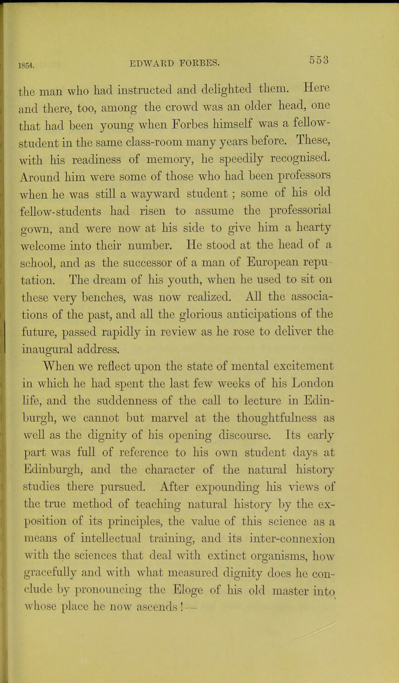 1854. the man who had instructed and delighted them. Here and there, too, among the crowd was an older head, one that had been young when Forbes himself was a fellow- student in the same class-room many years before. These, with his readiness of memory, he speedily recognised. Around him were some of those who had been professors when he was still a wayward student; some of his old fellow-students had risen to assume the professorial gown, and were now at his side to give him a hearty welcome into their number. He stood at the head of a school, and as the successor of a man of European repu - tation. The dream of his youth, when he used to sit on these very benches, was now realized. All the associa- tions of the past, and all the glorious anticipations of the future, passed rapidly in review as he rose to deliver the inaugural address. When we reflect upon the state of mental excitement in which he had spent the last few weeks of his London life, and the suddenness of the call to lecture in Edin- burgh, we cannot but marvel at the thoughtfulness as well as the dignity of his opening discourse. Its early part was full of reference to his own student days at Edinburgh, and the character of the natural history studies there pursued. After expounding his views of the true method of teaching natural history by the ex- position of its principles, the value of this science as a means of intellectual training, and its inter-connexion with the sciences that deal with extinct organisms, how gracefully and with what measured dignity does he con- clude by pronouncing the Eloge of his old master into whose place he now ascends ! —
