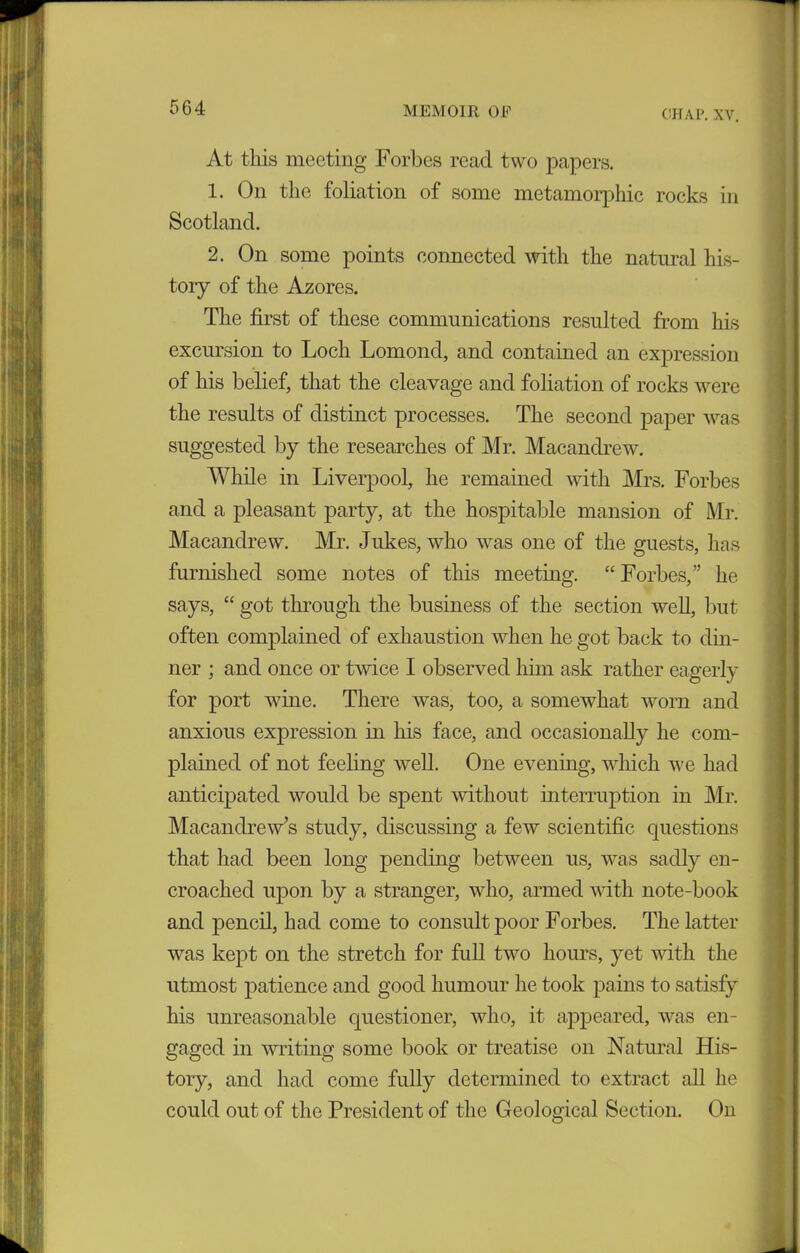 CHAP. XV. At this meeting Forbes read two papers. 1. On the foliation of some metamorphic rocks in Scotland. 2. On some points connected with the natural his- tory of the Azores. The first of these communications resulted from his excursion to Loch Lomond, and contained an expression of his belief, that the cleavage and foliation of rocks were the results of distinct processes. The second paper was suggested by the researches of Mr. Macandrew. While in Liverpool, he remained with Mrs. Forbes and a pleasant party, at the hospitable mansion of Mr. Macandrew. Mr. Jukes, who was one of the guests, has furnished some notes of this meeting. “ Forbes,” he says, “ got through the business of the section well, but often complained of exhaustion when he got back to din- ner ; and once or twice I observed him ask rather eagerly for port wine. There was, too, a somewhat worn and anxious expression in his face, and occasionally he com- plained of not feeling well. One evening, which we had anticipated would be spent without interruption in Mr. Macandrew’s study, discussing a few scientific questions that had been long pending between us, was sadly en- croached upon by a stranger, who, armed with note-book and pencil, had come to consult poor Forbes. The latter was kept on the stretch for full two hours, yet with the utmost patience and good humour he took pains to satisfy his unreasonable questioner, who, it appeared, was en- gaged in writing some book or treatise on Natural His- tory, and had come fully determined to extract all he could out of the President of the Geological Section. On