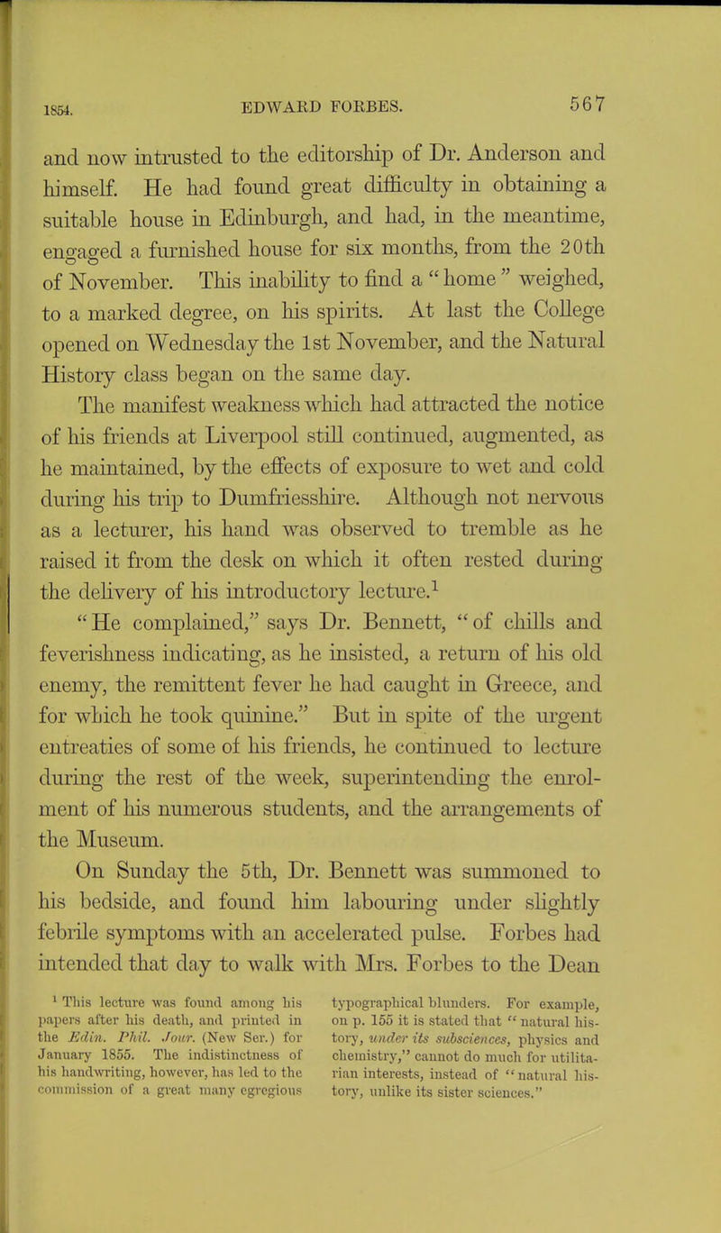 1854. and now intrusted to the editorship of Dr. Anderson and himself. He had found great difficulty in obtaining a suitable house in Edinburgh, and had, in the meantime, eno-ao-ed a furnished house for six months, from the 20th o o of November. This inability to find a “ home ” weighed, to a marked degree, on his spirits. At last the College opened on Wednesday the 1st November, and the Natural History class began on the same day. The manifest weakness which had attracted the notice of his friends at Liverpool still continued, augmented, as he maintained, by the effects of exposure to wet and cold during his trip to Dumfriesshire. Although not nervous as a lecturer, his hand was observed to tremble as he raised it from the desk on which it often rested during the delivery of his introductory lecture.1 “ He complained,” says Dr. Bennett, “ of chills and feverishness indicating, as he insisted, a return of his old enemy, the remittent fever he had caught in Greece, and for which he took quinine.” But in spite of the urgent entreaties of some of his friends, he continued to lecture during the rest of the week, superintending the enrol- ment of his numerous students, and the arrangements of the Museum. On Sunday the 5th, Dr. Bennett was summoned to his bedside, and found him labouring under slightly febrile symptoms with an accelerated pulse. Forbes had intended that day to walk with Mrs. Forbes to the Dean 1 This lecture was found among liis typographical blunders. For example, papers after his death, and printed in on p. 155 it is stated that “ natural his- the Edin. Phil. Jour. (New Ser.) for tory, under its subsciences, physics and January 1855. The indistinctness of chemistry,” cannot do much for utilita- his handwriting, however,has led to the rian interests, instead of “natural his- commission of a great many egregious tory, unlike its sister sciences.”