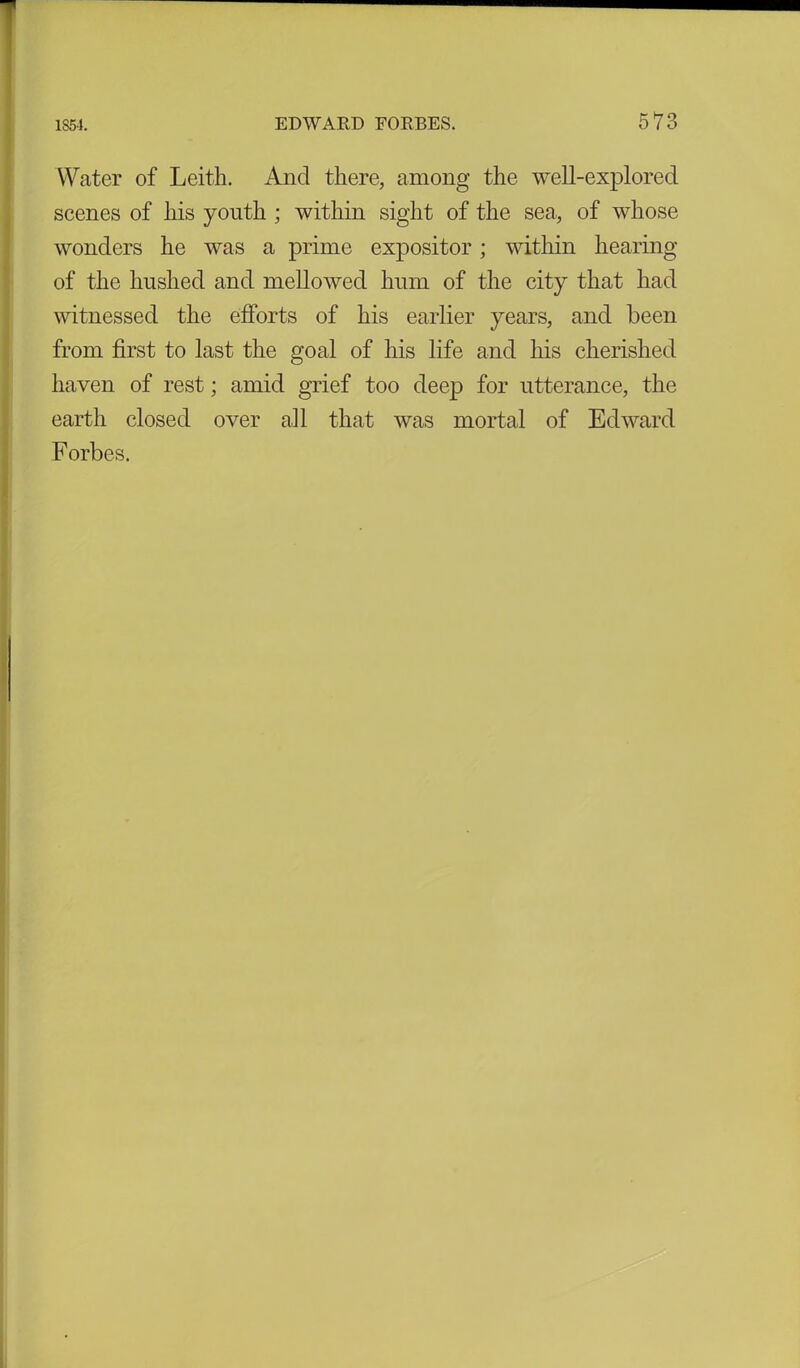 Water of Leith. And there, among the well-explored scenes of his youth ; within sight of the sea, of whose wonders he was a prime expositor; within hearing of the hushed and mellowed hum of the city that had witnessed the efforts of his earlier years, and been from first to last the goal of his life and his cherished haven of rest; amid grief too deep for utterance, the earth closed over all that was mortal of Edward Forbes.