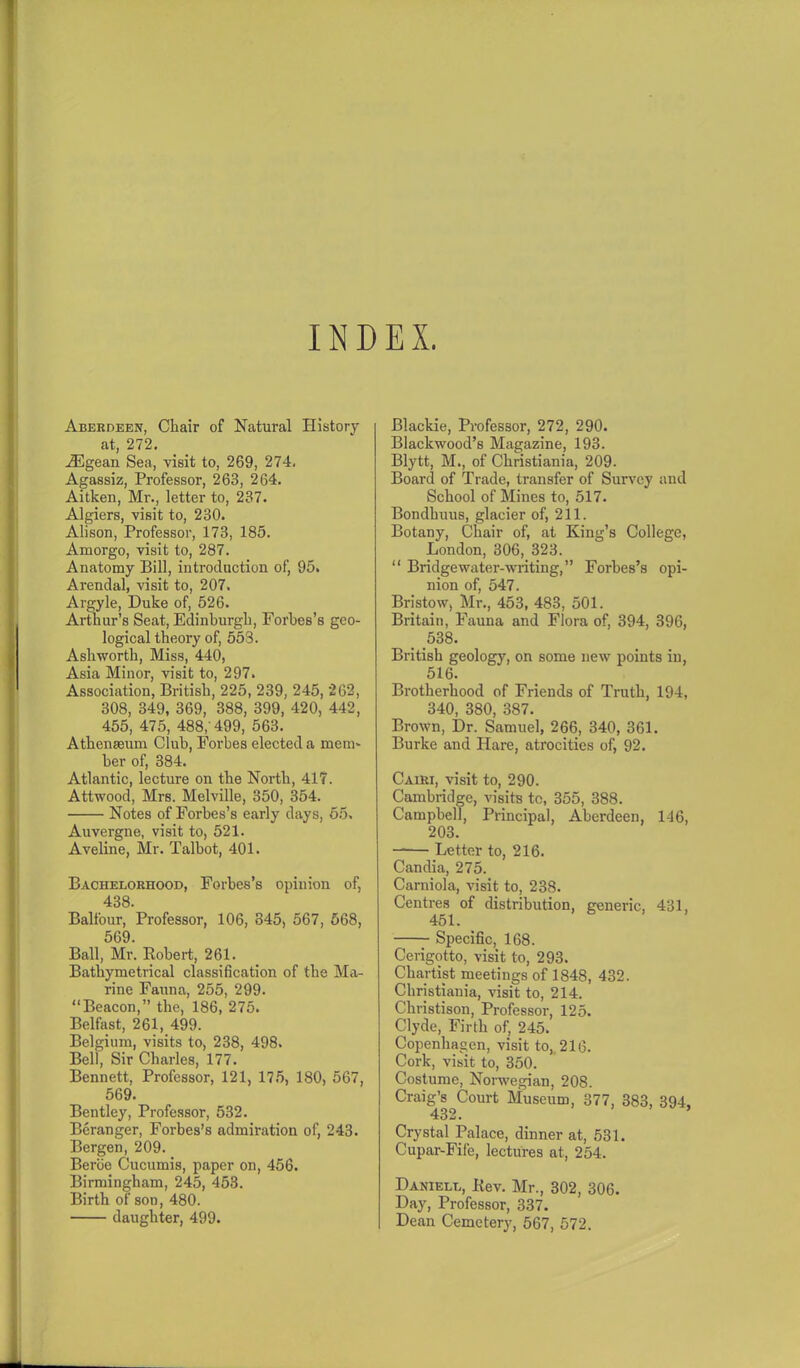Aberdeen, Chair of Natural History at, 272. iEgean Sea, visit to, 269, 274, Agassiz, Professor, 263, 264. Aitken, Mr., letter to, 237. Algiers, visit to, 230. Alison, Professor, 173, 185. Amorgo, visit to, 287. Anatomy Bill, introduction of, 95. Arendal, visit to, 207. Argyle, Duke of, 526. Arthur’s Seat, Edinburgh, Forbes’s geo- logical theory of, 553. Ashworth, Miss, 440, Asia Minor, visit to, 297. Association, British, 225, 239, 245, 262, 308, 349, 369, 388, 399, 420, 442, 455, 475, 488, 499, 563. Athenaeum Club, Forbes elected a mem- ber of, 384. Atlantic, lecture on the North, 417. Attwood, Mrs. Melville, 350, 354. Notes of Forbes’s early days, 55. Auvergne, visit to, 521. Aveline, Mr. Talbot, 401. Bachelorhood, Forbes’s opinion of, 438. Balfour, Professor, 106, 345, 567, 568, 569. Ball, Mr. Robert, 261. Bathymetrical classification of the Ma- rine Fauna, 255, 299. “Beacon,” the, 186, 275. Belfast, 261, 499. Belgium, visits to, 238, 498. Bell, Sir Charles, 177. Bennett, Professor, 121, 175, 180, 567, 569. Bentley, Professor, 532. Beranger, Forbes’s admiration of, 243. Bergen, 209. Berbe Cucumis, paper on, 456. Birmingham, 245, 453. Birth of son, 480. daughter, 499. Blackie, Professor, 272, 290. Blackwood’s Magazine, 193. Blytt, M., of Christiania, 209. Board of Trade, transfer of Survey and School of Mines to, 517. Bondhuus, glacier of, 211. Botany, Chair of, at King’s College, London, 306, 323. “ Bridge water-writing,” Forbes’s opi- nion of, 547. Bristow, Mr., 453, 483, 501. Britain, Fauna and Flora of, 394, 396, 538. British geology, on some new points in, 516. Brotherhood of Friends of Truth, 194, 340, 380, 387. Brown, Dr. Samuel, 266, 340, 361. Burke and Hare, atrocities of, 92. Cairi, visit to, 290. Cambridge, visits to, 355, 388. Campbell, Principal, Aberdeen, 146, 203. —— Letter to, 216. Candia, 275. Camiola, visit to, 238. Centres of distribution, generic, 431, 451. Specific, 168. Cerigotto, visit to, 293. Chartist meetings of 1848, 432. Christiania, visit to, 214. Christison, Professor, 125. Clyde, Firth of, 245. Copenhagen, visit to, 216. Cork, visit to, 350. Costume, Norwegian, 208. Craig’s Court Museum, 377, 383, 394, 432. ’ Crystal Palace, dinner at, 531. Cupar-Fife, lectures at, 254. Daniell, Rev. Mr., 302, 306. Day, Professor, 337. Dean Cemetery, 567, 572.