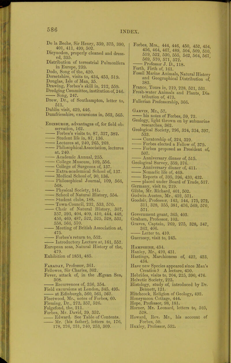 INDEX. De la Beche, Sir Henry, 359, 375, 390, 401,411,499,502. Dicynodon, properly cleaned and dress- ed, 335. Distribution of terrestrial Pulmonifera in Europe, 239. Dodo, Song of the, 420. Dorsetshire, visits to, 434, 453, 519. Douglas, Isle of Man, 35. Drawing, Forbes’s skill in, 212, 559. Dredging Committee, institution of, 246. Song, 247. Drew, Dr., of Southampton, letter to, 511. Dublin visit, 429, 446. Dumfriesshire, excursions in, 562, 565. Edinburgh, advantages of, for field ob- servation, 162. Forbes’s visits to, 87, 327, 382. Student life in, 87, 136. Lectures at, 240, 265, 263. Philosophical Association, lectures at, 240- Academic Annual, 255. College Museum, 109, 556. College of Surgeons of, 137. Extra-academical School of, 137. Medical School of, 90, 136. Philosophical Journal, 109, 566, 568. Physical Society, 141. School of Natural History, 554. Student clubs, 188. Town-Council, 232, 533, 570. Chair of Natural History, 307, 357, 393, 404, 409, 410, 444, 448, 450, 469, 487, 522, 525, 528, 532, 558, 566, 570. _ Meeting of British Association at, 475. Forbes’s return to, 552. Introductory Lecture at, 161, 552. European seas, .Natural History of the, 479. Exhibition of 1851, 485. Faraday, Professor, 361. Fellowes, Sir Charles, 302. Fever, attack of, in the iEgean Sea, 308. Recurrences of, 336, 354. Field excursions at London, 345, 495. at Edinburgh, 560, 561, 562. Fleetwood, Mr., notes of Forbes, 60. Fleming, Dr., 272, 357, 526. Folgefond, the, 211. Forbes, Mr. David, 39, 352. Edward. See Table of Contents. Mr. (his father), letters to, 176, 178, 226, 231, 240, 253, 309. Forbes, Mrs., 444, 446, 450, 452, 454 456, 464, 467, 489, 504, 509, 510,’ 519, 522, 530, 555, 562, 564, 567, 569, 570, 571, 572. Professor J. I)., 118. Forth, Firth of, 161. Fossil Marine Animals, Natural History and Geographical Distribution of, 383. France, Tours in, 219, 228, 521, 531. Fresh-water Animals and Plants, Dis- tribution of, 473. Fullerian Professorship, 366. Garvin, Mr., 57. his notes of Forbes, 59, 72. Geology, light thrown on by submarine researches, 362. Geological Society, 296, 324, 334, 397, 533. Curatorship of, 324, 329. Forbes elected a Fellow of, 379. Forbes proposed as President of, 507. _ Anniversary dinner of, 515. Geological Survey, 359, 376. Anniversary dinner of, 411. Nomadic life of, 469. Reports of, 395, 396, 430, 432. placed under Board of Trade, 517. Germany, visit to, 219. Gibbs, Mr. Richard, 401, 502. Godwin-Austen, Mr., 452, 571. Goodsir, Professor, 143, 144, 175, 272, 311, 328, 355, 381, 476, 569, 570, 571. Government grant, 365, 403. Graham, Professor, 103. Graves, Captain, 269, 275, 328, 347, 362, 406. Letter to, 410. Guernsey, visit to, 245. Hampshire, 434. Hanley, Mr., 420, 431. Hastings, Marchioness of, 422, 423, 434. Have new Species appeared since Man’s Creation ? A lecture, 450. Hebrides, visits to, 204, 225, 390, 476. Helvetic Society, 223. Histology, study of, introduced by Dr. Bennett, 121. Hitchcock, Religion of Geology, 492. Honeymoon Cottage, 444. Hope, Professor, 98, 181. Horner, Mr. Leonard, letters to, 525, 528. Howard, Rev. Mr., his account of Forbes, 50. Huxley, Professor, 532.