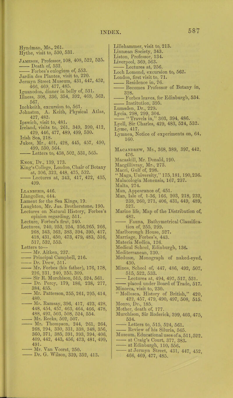 Hyndman, Mr., 261 • Hythe, visit to, 530, 531. Jameson, Professor, 108, 408, 522, 525. Death of, 532. Forbes’s eulogium of, 553. Jardin des Plantes, visit to, 220. Jermyn Street Museum, 431, 447, 452, 466, 469, 477, 485. Iguanodon, dinner in belly of, 531. Illness, 308, 336, 354, 392, 469, 562, 567. Inchkeith, excursion to, 561; Johnston, A. Keith, Physical Atlas, 427, 482. Ipswich, visit to, 481. Ireland, visits to, 261, 349, 390, 412, 429, 446, 477, 489, 499, 530. Irish Sea, 218. Jukes, Mr., 401, 428, 445, 457, 490, 499, 530, 564. Letters to, 458, 502, 531, 565. Knox, Dr., 139, 173. King’s College, London, Chair of Botany at, 306, 323, 448, 475, 532. Lectures at, 343, 417, 422, 435, 499. Lbanberis, 446. Llangollen, 444. Lament for the Sea Kings, 19. Laughton, Mr. Jas. Brotherstone, 190. Lectures on Natural History, Forbes’s opinion regarding, 511. Lecture, Forbes’s first, 240. Lectures, 240, 253, 254, 256,265, 266, 268, 343, 362, 383, 394, 395, 417, 418, 431, 450, 473, 479, 483, 516, 517, 532, 553. Letters to— • Mr. Aitken, 237. Principal Campbell, 216. Dr. Drew, 511. Mr. Forbes (his father), 176, 178, 226, 231, 240, 253, 309. Sir R. Murchison, 515, 524, 561. Dr. Percy, 179, 186, 238, 277, 384, 455. Mr. Patterson, 255, 261, 295, 414, 480. Mr. Ramsay, 396, 417, 423, 428, 448, 454, 457, 463, 464, 466, 478, 488, 492, 503, 508, 524, 554. . Mr. Reeks, 502, 507. Mr. Thompson, 244, 261, 264, 268, 294, 330, 331, 338, 348, 356, 360, 371, 385, 391, 393, 394, 406, 409, 442, 443, 456, 473, 481, 499, 491. Mr. Yan Voorst, 250. Dr. G. Wilson, 339, 352, 413. Lillehammer, visit to, 213. Linnsean Society, 343. Liston, Professor, 134. Liverpool, 369, 563. Lectures at, 256. Loch Lomond, excursion to, 562. London, first visit to, 71. Residence in, 76. Becomes Professor of Botany in, 328. Forbes leaves, for Edinburgh, 534. Institution, 395. Lumsden, Dr., 229. Lycia, 298, 299, 304. “Travels in,” 303, 394, 486. Lyell, Sir Charles, 429, 483, 524, 532. Lyme, 417. Lymnea, Notice of experiments on, 64, 160. Macandrew, Mr., 368, 389, 397, 442, 476. Macaskill, Mr. Donald, 190. Macgillivray, Mr., 273. Maori, Gulf of, 298. “ Maga, University,” 175,181,190,236. Malacologia Monensis, 167, 237. Malta, 274. Man, Appearance of, 451. Man, Isle of, 1-36, 166, 203, 218, 232, 239, 260, 271, 406, 431, 449, 489, 527. Marine life, Map of the Distribution of, 482. Fauna, Bathymetrical Classifica- tion of, 255, 299. Marlborough House, 527. Marriage, Forbes’s, 443. Materia Medica, 126. Medical School, Edinburgh, 136. Mediterranean, 230. Medusae, Monograph of naked-eyed, 430. Mines, School of, 447, 486, 492, 507, 515, 522, 533. Lectures at, 494, 497, 517, 531. placed under Board of Trade, 517. Minorca, visit to, 230. “ Mollusca, History of British,” 420, 422, 457, 479, 490, 497, 508, 515. Monro, Dr., 185. Mother, death of, 177. Murchison, Sir Roderick, 399, 403, 475, 534. Letters to, 515, 524, 561. ■ Review of his Siluria, 565. Museum, Educational uses of a, 511,522. at Craig’s Court, 377, 383. at Edinburgh, 110, 556. at Jermyn Street, 431, 447, 452, 466, 469, 477, 485.