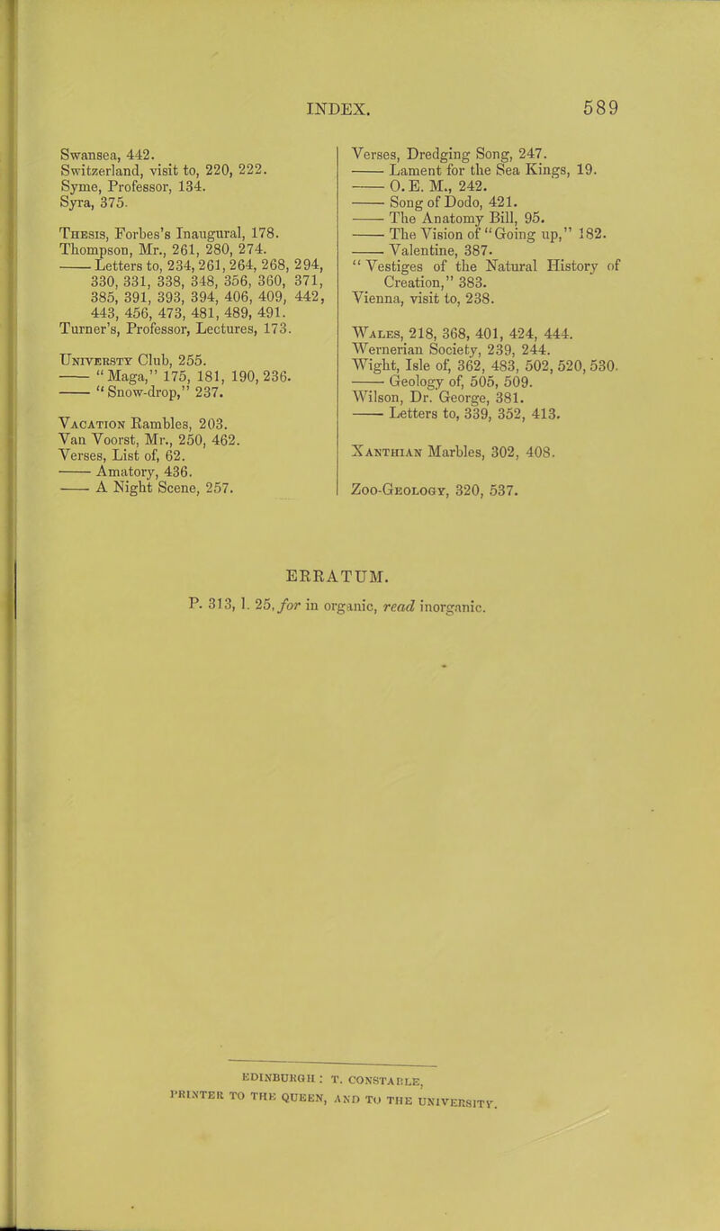 Swansea, 442. Switzerland, visit to, 220, 222. Syme, Professor, 134. Syra, 375- Thesis, Forbes’s Inaugural, 178. Thompson, Mr., 261, 280, 274. Letters to, 2 34,2 61,2 64, 268, 294, 330, 331, 338, 348, 356, 360, 371, 385, 391, 393, 394, 406, 409, 442, 443, 456, 473, 481, 489, 491. Turner’s, Professor, Lectures, 173. Universty Club, 255. “Maga,” 175, 181, 190,236. “Snow-drop,” 237. Vacation Rambles, 203. Van Voorst, Mr., 250, 462. Verses, List of, 62. Amatory, 436. A Night Scene, 257. Verses, Dredging Song, 247. Lament for the Sea Kings, 19. O.E. M., 242. Song of Dodo, 421. The Anatomy Bill, 95. The Vision of “Going lip,” 182. Valentine, 387. “ Vestiges of the Natural History of Creation,” 383. Vienna, visit to, 238. Wales, 218, 368, 401, 424, 444. Wernerian Society, 239, 244. Wight, Isle of, 362, 483, 502, 520, 530. Geology of, 505, 509. AVilson, Dr. George, 381. Letters to, 339, 352, 413. Xanthian Marbles, 302, 408. Zoo-Geology, 320, 537. ERRATUM. P. 313, 1. 25, for in organic, read inorganic. EDINBURGH ; PRINTER TO THE QUEEN, T. CONSTABLE, AND TO THE UNIVERSITY.
