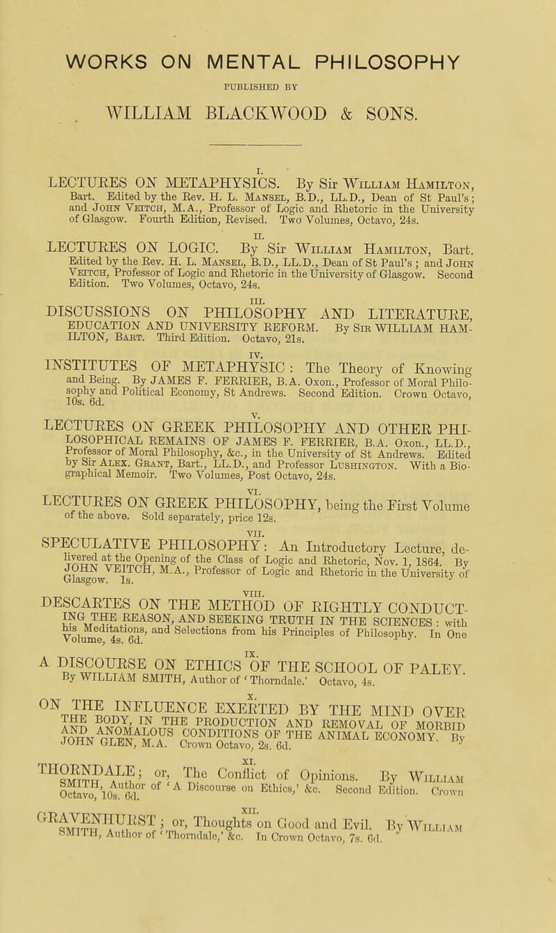 WORKS ON MENTAL PHILOSOPHY PUBLISHED BY WILLIAM BLACKWOOD & SONS. LECTUEES ON METAPHYSICS. By Sir William Hamilton, Bart. Edited by the Eev. H. L. Mansel, B.D., LL.D., Dean of St Paul's; and John Veitch, M.A., Professor of Logic and Ehetoric in the University of Glasgow. Fourth Edition, Eevised. Two Volumes, Octavo, 24s. LECTUEES ON LOGIC. By'Sir William Hamilton, Bart. Edited by the Eev. H. L. Mansel, B.D., LL.D., Dean of St Paul's ; and John Veitch, Professor of Logic and Ehetoric in the University of Glasgow. Second Edition. Two Volumes, Octavo, 24s. m. DISCUSSIONS ON PHILOSOPHY AND LITEEATUEE, EDUCATION AND UNIVEESITY EEFOEM. By SiE WILLIAM HAM- ILTON, Babt. Third Edition. Octavo, 21s. INSTITUTES OF METAPHYSIC : The Theory of Knowing and Being. By JAMES F. FEEEIEE, B.A. Oxon., Professor of Moral Philo- sophy and Political Economy, St Andi-ews. Second Edition. Crown Octavo, 10s. 6d. LECTUEES ON GEEEK PHILOSOPHY AND OTHEE PHI- LOSOPHICAL EEMAINS OF JAMES F. FEEEIEE, B.A. Oxon., LL.D., Professor of Moral Philosophy, &c., in the University of St Andrews. Edited by Sir Alex. Grant, Bart., LL.D., and Professor Lushington. With a Bio- graphical Memoir. Two Volumes, Post Octavo, 24s. LECTUEES ON GEEEK PHILOSOPHY, being the First Volume of the above. Sold separately, price 12s. VII. SPECULATIVE PHILOSOPHY: An Introductory Lecture, de- TnwAT ^44'i^SSr^l?S.°^ the Class of Logic and Ehetoric, Nov. 1, 1864. By cfaJgow i J ' Professor of Logic and Ehetoric in the University of VIII. DESCAETES ON THE METHOD OF EIGHTLY CONDUCT- ING the eeason, AND SEEKING TEUTH IN THE SCIENCES ■ with Volume 4^ 6d^' from his Principles of Philosophy. In One IX A DISCOUESE ON ETHICS OF THE SCHOOL OF PALEY By WILLIAM SMITH, Author of'Thorndale.' Octavo, 4s. ON THE INFLUENCE EXEETED BY THE MIND OVER BODY, IN THE PEODUCTION AND EEMOVAL OP MOPnrn XI. ^Jifr^PA^?' of Opinions. By Willi .vm OctJvo lO^'Sr °^ Discourse on Ethics,' &c. Second Edition. Crown ' Thoughton Good and Evil. By AYilli am SMITH, Author of ' Tliomdale,'&c. In Crown Octavo, 7s. Gd.