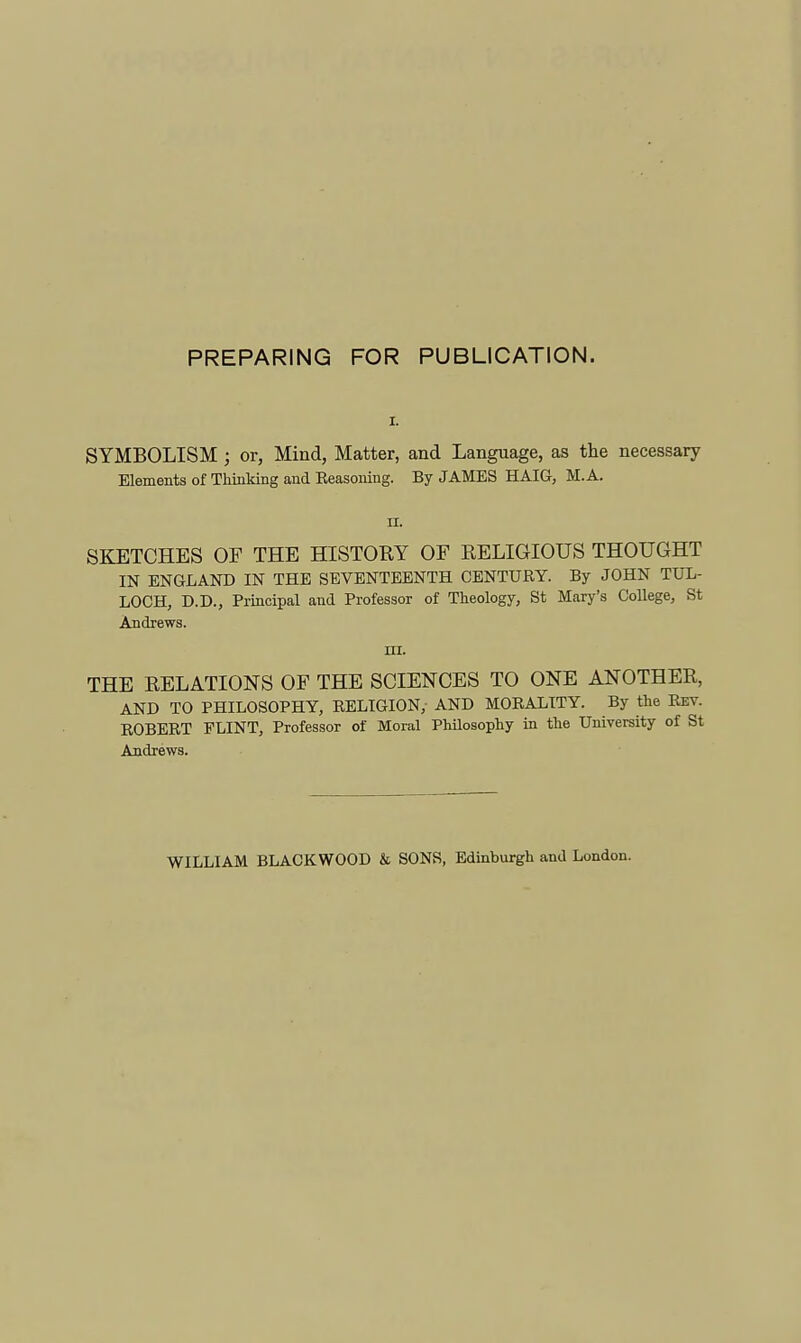 PREPARING FOR PUBLICATION. SYMBOLISM ; or, Mind, Matter, and Language, as the necessary Elements of Thinking and Eeasoning. By JAMES HAIG, M. A. n. SKETCHES OF THE HISTOEY OF RELIGIOUS THOUGHT IN ENGLAND IN THE SEVENTEENTH CENTURY. By JOHN TUL- LOCH, D.D., Principal and Professor of Theology, St Mary's CoUege, St Andrews. ni. THE RELATIONS OF THE SCIENCES TO ONE ANOTHER, AND TO PHILOSOPHY, RELIGION, AND MORALITY. By the Rev. ROBERT FLINT, Professor of Moral Philosophy in the University of St Andrews. WILLIAM BLACKWOOD & SONS, Edinburgh and London.