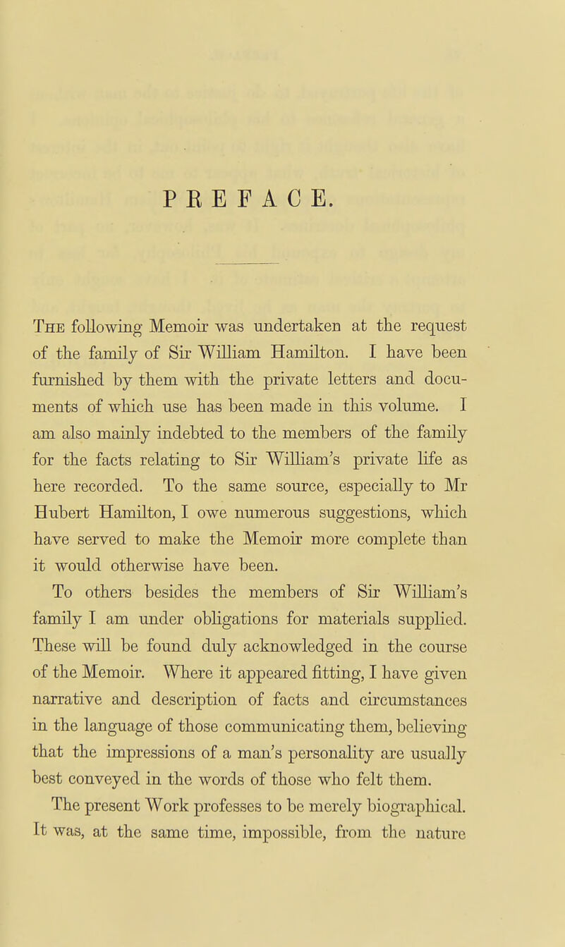 PREFACE. The following Memoir was undertaken at the request of the family of Sir William Hamilton. I have been furnished by them with the private letters and docu- ments of which use has been made in this volume. I am also mainly indebted to the members of the family for the facts relating to Sir William's private life as here recorded. To the same source, especially to Mr Hubert Hamilton, I owe numerous suggestions, which have served to make the Memoir more complete than it would otherwise have been. To others besides the members of Sir William's family I am under obligations for materials supplied. These will be found duly acknowledged in the course of the Memoir. Where it appeared fitting, I have given narrative and description of facts and circumstances in the language of those communicating them, believing that the impressions of a man's personality are usually best conveyed in the words of those who felt them. The present Work professes to be merely biographical. It was, at the same time, impossible, from the nature