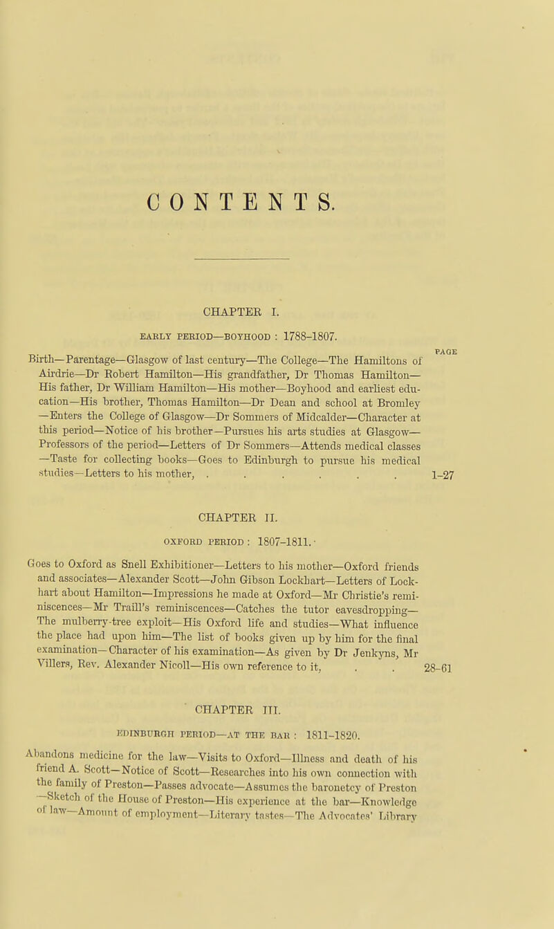 CONTENTS. CHAPTEE I. EABLY PEBIOD—B07H00D : 1788-1807. TV- Birth—Parentage—GLasgow of last century—The College—The Hamiltous of Aii'drie—Dr Bobert Hamilton—His grandfather, Dr Thomas Hamilton— His father, Dr William Hamilton—His mother—Boyhood and earliest edu- cation—His brother, Thomas Hamilton—Dr Dean and school at Bromley —Enters the College of Glasgow—Dr Sommers of Midcalder—Character at this period—Notice of his brother—Pursues his arts studies at Glasgow— Professors of the period—Letters of Dr Sommers—Attends medical classes —Taste for collecting books—Goes to Edinburgh to pxirsue his medical studies—Letters to his mother, ...... 1-27 CHAPTEE 11. OXFORD l^ERIOD : 1807-1811. ■ Goes to Oxford as Snell Exhibitioner—Letters to his mother—Oxford friends and associates—Alexander Scott—Jolm Gibson Lockhart—Letters of Lock- liart about Hamilton—Impressions he made at Oxford—Mr Christie's remi- niscences—Mr Traill's reminiscences—Catches the tutor eavesdropping— The mulberry-tree exploit—His Oxford life and studies—What mfluence the place had upon him—The list of books given up by him for the final examination— Character of his examination—As given by Dr Jenkjms, Mr Villera, Eev. Alexander NicoU—His own reference to it, . 28-61 CHAPTEE HI. KDINBURGH PERIOD—AT THE BAR : 1811-1820. Abandons medicine for the law—Visits to Oxford—Ilbiess and death of his friend A.. Scott—Notice of Scott—Eesearches into his own connection witli the famUy of Preston—Passes advocate—Assumes the baronetcy of Preston -Sketch of the House of Preston—His experience at tlie bar—Knowledge ol law—AniniMit of employment—Literary instos - Tlie Advocates' T;ibrarv