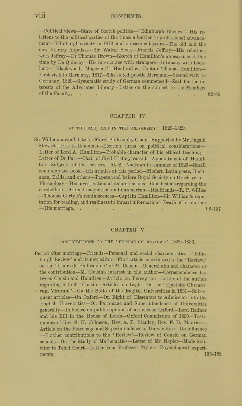 —Political views—State of Scotch politics—' Edinburgh Review'—His re- lations to the political i)artios of the times a ban-ier to professional advance- ment—Edinburgh society in 1812 and subsequent years—The old and the new literary impulses—Sir Walter Scott—Francis JeflFrey—His relations with Jeffrey—Dr Thomas Brown—Sketch of Hamilton's appearance at this time by De Quincey—His intercourse with strangers—Intimacy with Lock- hart—' Blackwood's Magazine '—His brother, Captain Thomas Hamilton— First visit to Germany, 1817—The noted poodle Hermann—Second visit to Germany, 1820—Systematic study of German commenced—Zeal for the in- terests of the Advocates' Library—Letter on the subject to the Members of the Faculty, ........ 62-95 CHAPTER IV. AT THE BAH, AND IN THE UNIVERSITY : 1820-1829. Sir William a candidate for Moral Philosophy Chair—Supported by Mr Dugald Stewart—His testimonials—Election turns on political considerations — Letter of Lord A. Hamilton—Probable character of his ethical teaching— Letter of Dr Parr—Chair of Civil History vacant—Appointment of Hamil- ton—Subjects of his lectures—At St Andrews in summer of 1823—Small commonplace-book—His studies at this period—Modem Latin poets, Buch- anan, Balde, and others—Papers read before Royal Society on Greek verb— Phrenology—His investigation of its pretensions—Conclusions regarding the cerebellum—Animal magnetism and mesmerism—His friends—R. P. Gillies —Tliomas Carlyle's reminiscences—Captain Hamilton—Sir William's repu- tation for reading, and readiness to impart information—Death of his mother —His marriage, ........ 96-137 CHAPTER V. OONTBIBUTIONS TO THE ' EDINBURGH REVIEW :' 1829-1836. Period after marriage—Fiiends—Personal and social characteristics—' Edin- burgh Review' and its new editor—First article contributed to the ' Review,' on the ' Cours de Philosophic' of M. Cousin—General aim and character of the contribution—M. Cousin's interest in the author—Con-espondence be- tween Cousin and Hamilton—Article on Perception—Letter of the author regarding it to M. Cousin—Articles on Logic—On the ' Epistolte Obscuro- ^ rum Virorum'—On the State of the English Universities in 1831—Subse- quent articles—On Oxford—On Right of Dissenters to Admission into the English Universities—On Patronage and Superintendence of Universities generally—Influence on public opinion of articles on Oxford—Lord Radnor and his Bill in tho House of Lords—Oxford Commission of 1850—Testi- monies of Rev. S. H. Johnson, Rev. A. P. Stanley, Rev. P. D. Maurice— Article on the Patronage and Superintendence of Universities—Its influence —Further contributions to the 'Review'—Review of Cousin on German schools—On the Study of Mathematics—Letter of Mr Napier—Made Soli- citor to Teind Court—Letter from Profes.snr Mylne-Physiologir.il experi- ments, ......... 138-182