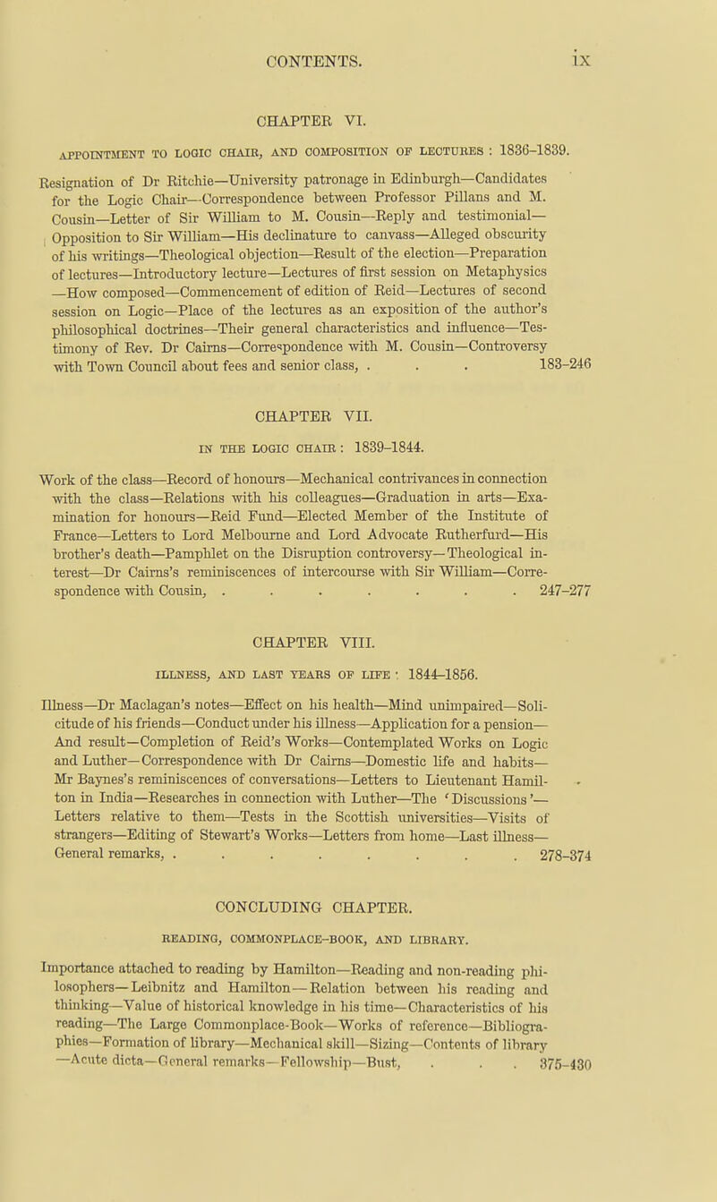 CHAPTEE VI. APPOINTMENT TO LOOIC CHAIE, AND COMPOSITION OP LECTUBES : 1836-1839. Resignation of Dr Ritchie—University patronage in EdinTDurgh—Candidates for tlie Logic Cliaii—Correspondence between Professor Pillans and M. Cousin—Letter of Sir William to M. Cousin—Reply and testimonial- Opposition to Sir William—His declinature to canvass—Alleged obscurity of Ms writings—Tlieological objection—Result of the election—Preparation of lectures—Introductory lecture—Lectures of first session on Metaphysics —How composed—Commencement of edition of Reid—Lectures of second session on Logic—Place of the lectures as an exposition of the author's philosophical doctrines—Their general characteristics and influence—Tes- timony of Rev. Dr Cairns-Corre<!pondence with M. Cousin—Controversy with Town Council about fees and senior class, . . . 183-246 CHAPTER VII. IN THE LOGIC CHAIB : 1839-1844. Work of the class—Record of honours—Mechanical contrivances in connection with the class—Relations with his colleagues—Graduation in arts—Exa- mination for honours—Reid Fund—Elected Member of the Institute of France—Letters to Lord Melbourne and Lord Advocate Rutherfurd—His brother's death—Pamphlet on the Disruption controversy—Theological in- terest—Dr Caims's reminiscences of intercourse with Sir William—Corre- spondence with Cousin, ....... 247-277 CHAPTER VIIL ILLNESS, AND LAST TEARS OF LIFE ■ 1844-1856. lUness—Dr Maclagan's notes—Effect on his health—Mind unimpau-ed-Soli- citude of his friends—Conduct under his iUness—Application for a pension— And result—Completion of Reid's Works—Contemplated Works on Logic and Luther—Correspondence with Dr Cairns—Domestic life and habits— Mr Baynes's reminiscences of conversations—Letters to Lieutenant Hamil- ton in India—Researches in connection with Luther—The 'Discussions'— Letters relative to them—Tests in the Scottish universities—Visits of strangers—Editing of Stewart's Works—Letters from home—Last illness— General remarks, ........ 278-374 CONCLUDING CHAPTER. READING, COMMONPLACE-BOOK, AND LIBRARY. Importance attached to reading by Hamilton—Reading and non-reading phi- losophers—Leibnitz and Hamilton—Relation between his reading and thinking—Value of historical knowledge in his time—Characteristics of his reading—The Large Commonplace-Book—Works of reference-Bibliogra- phies—Formation of library—Mechanical skill—Sizing—Contents of library —Acute dicta—General remarks—Fellowship—Bust, . . . 375-430