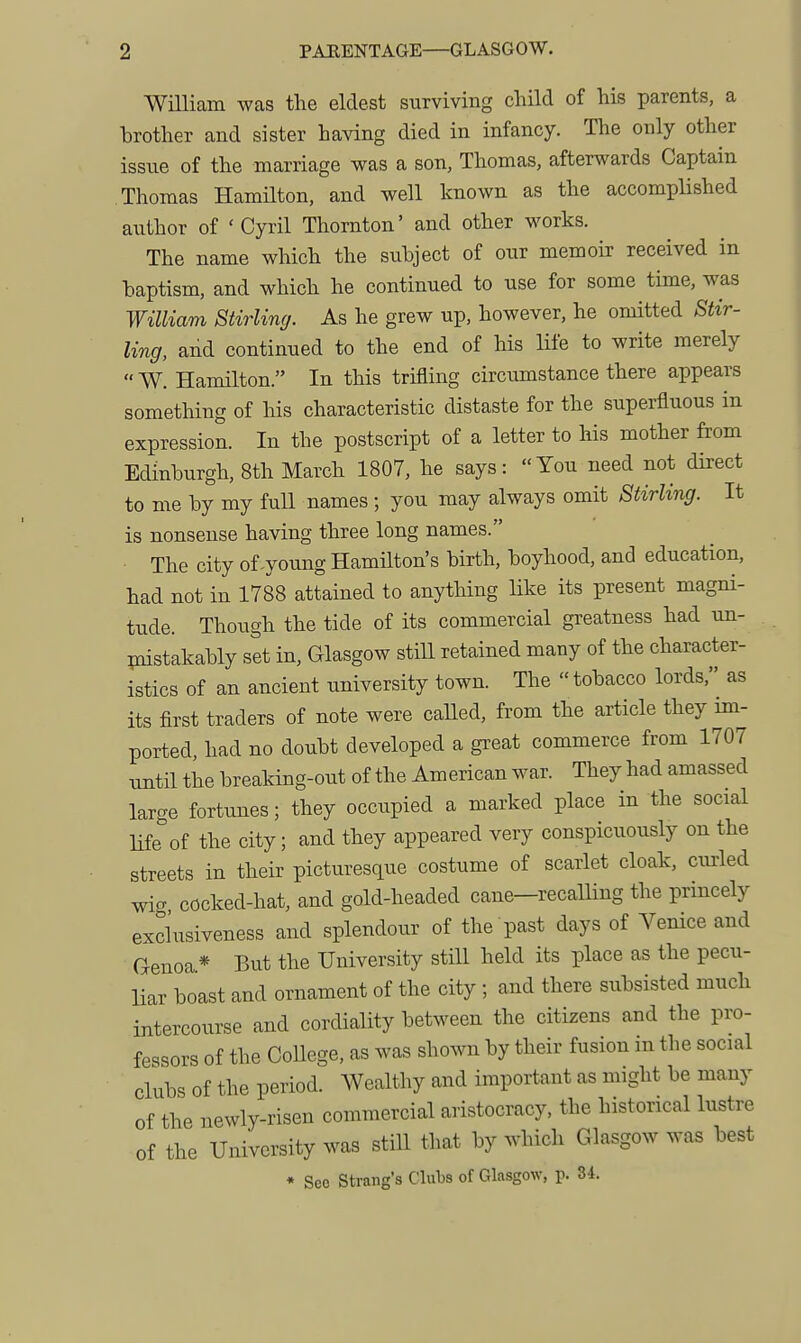 WiUiam was the eldest surviving child of his parents, a brother and sister having died in infancy. The only other issue of the marriage was a son, Thomas, afterwards Captain Thomas HamHton, and well known as the accomplished author of 'Cyril Thornton' and other works. The name which the subject of our memoir received in baptism, and which he continued to use for some time, was William Stirling. As he grew up, however, he omitted Stir- ling, and continued to the end of his Hfe to write merely  W. Hamilton. In this triaing circumstance there appears something of his characteristic distaste for the superfluous in expression. In the postscript of a letter to his mother from Edinburgh, 8th March 1807, he says: You need not direct to me by my full names; you may always omit Stirling. It is nonsense having three long names. The city of-young Hamilton's birth, boyhood, and education, had not in 1788 attained to anything like its present magni- tude. Though the tide of its commercial greatness had un- piistakably set in, Glasgow still retained many of the character- istics of an ancient university town. The tobacco lords, as its first traders of note were caUed, from the article they im- ported, had no doubt developed a great commerce from 1707 xmtil the breaking-out of the American war. They had amassed large fortunes; they occupied a marked place in the social life of the city; and they appeared very conspicuously on the streets in their picturesque costume of scarlet cloak, curled wig cocked-hat, and gold-headed cane-recalling the princely excl'usiveness and splendour of the past days of Vemce and Genoa* But the University still held its place as the pecu- liar boast and ornament of the city; and there subsisted much intercourse and cordiality between the citizens and the pro- fessors of the CoUege, as was shown by their fusion m the social clubs of the period. AVealthy and important as might be many of the newly-risen commercial aristocracy, the historical lustre of the University was still that by which Glasgow was best • See Strang's Clubs of Glasgow, p. 34.