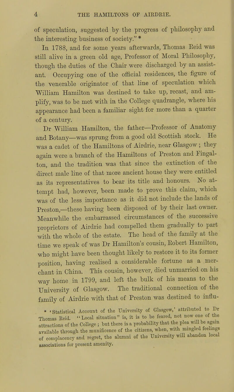 of speculation, suggested by the progress of philosophy and the interesting business of society. * In 1788, and for some years afterwards, Thomas Eeid was still alive in a green old age. Professor of Moral Philosophy, though the duties of the Chair were discharged by an assist- ant. Occupying one of the official residences, the figure of the venerable originator of that line of speculation which William Hamilton was destined to take up, recast, and am- plify, was to be met with in the College quadrangle, where his appearance had been a familiar sight for more than a quarter of a century. Dr William Hamilton, the father—Professor of Anatomy and Botany—was sprung from a good old Scottish stock. He was a cadet of the Hamiltons of Airdrie, near Glasgow ; they again were a branch of the Hamiltons of Preston and Fingal- ton, and the tradition was that since the extinction of the direct male line of that more ancient house they were entitled as its representatives to bear its title and honours. No at- tempt had, however, been made to prove this claim, which was of the less importance as it did not include the lands of Preston,—these having been disposed of by their last owner. Meanwhile the embarrassed circumstances of the successive proprietors of Airdrie had compelled them gradually to part with the whole of the estate. The head of the famHy at the time we speak of was Dr Hamilton's cousin, Eobert Hamilton, who might have been thought likely to restore it to its former position, having realised a considerable fortune as a mer- chant in China. This cousin, however, died unmarried on his way home in 1799, and left the bulk of his means to the University of Glasgow. The traditional connection of the family of Airdrie with that of Preston was destined to influ- ♦ 'Statistical Account of the University of Glasgow,' attributed to Dr Tliomas Reid. Local situation is, it is to be feared, not now one of the attractions of the College ; but there is a probability that the plea will be again available tlirough the nmniBcence of the citizens, when, with mingled feelings of complacency and regret, the alumni of the University will abandon local associations for present amenity.