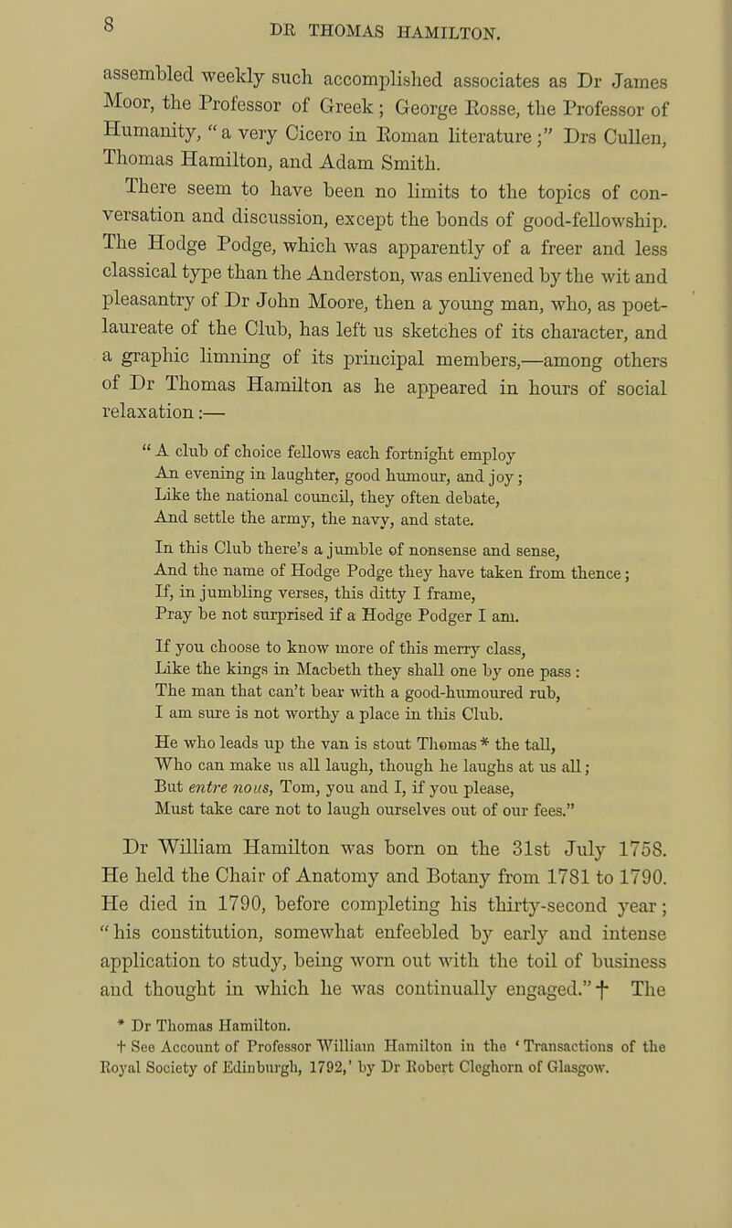 assembled weekly such accomplished associates as Dr James Moor, the Professor of Greek ; George Eosse, the Professor of Humanity, a very Cicero in Eoman literature ; Drs Cullen, Thomas Hamilton, and Adam Smith. There seem to have been no limits to the topics of con- versation and discussion, except the bonds of good-fellowship. The Hodge Podge, which was apparently of a freer and less classical type than the Anderston, was enlivened by the wit and pleasantry of Dr John Moore, then a young man, who, as poet- laureate of the Club, has left us sketches of its character, and a graphic limning of its principal members,—among others of Dr Thomas Hamilton as he appeared in hours of social relaxation:—  A club of choice fellows each fortnight employ An evening in laughter, good humour, and joy; Like the national council, they often debate, And settle the army, the navy, and state. In this Club there's a jumble of nonsense and sense, And the name of Hodge Podge they have taken from thence; If, in jumbling verses, this ditty I frame, Pray be not surprised if a Hodge Podger I am. If you choose to know more of this merry class, Like the kings in Macbeth they shall one by one pass : The man that can't bear with a good-humoured rub, I am sure is not worthy a place ia this Club. He who leads up the van is stout Tliomas * the tall, Who can make us all laugh, though he laughs at us all ; But entre nous, Tom, you and I, if you please. Must take care not to laugh ourselves out of our fees. Dr William Hamilton was born on the 31st July 1758. He held the Chair of Anatomy and Botany from 1781 to 1790. He died in 1790, before completing his thirty-second year; his constitution, somewhat enfeebled by early and intense application to study, being worn out with the toil of business and thought in which he was continually engaged.-f- The * Dr Thomas Hamilton. + See Account of Professor William Hamilton in the ' Transactions of the Eoyal Society of Edinburgh, 1792, by Dr Eobert Cleghorn of Glasgow.