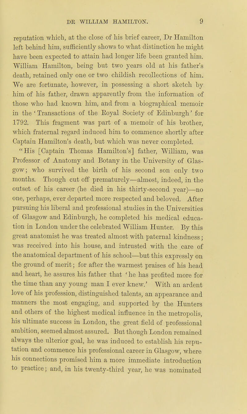 reputation whicli, at the close of his brief career, Dr Hamilton left behind him, sufficiently shows to what distinction he might have been expected to attain had longer life been granted him. William Hamilton, being but two years old at his father's death, retained only one or two childish recollections of him. We are fortunate, however, in possessing a short sketch by him of his father, drawn apparently from the information of those who had known him, and from a biographical memoir in the ' Transactions of the Eoyal Society of Edinburgh' for 1792. This fragment was part of a memoir of his brother, which fraternal regard induced him to commence shortly after Captain Hamilton's death, but which was never completed. His [Captain Thomas Hamilton's] father, William, was Professor of Anatomy and Botany in the University of Glas- gow; who survived the birth of his second son only two months. Though cut off prematurely—almost, indeed, in the outset of his career (he died in his thirty-second year)—no one, perhaps, ever departed more respected and beloved. After pursuing his liberal and professional studies in the Universities of Glasgow and Edinburgh, he completed his medical educa- tion in London under the celebrated William Hunter. By this great anatomist he was treated almost with paternal kindness; was received into his house, and intrusted with the care of the anatomical department of his school—but tliis expressly on the ground of merit; for after the warmest praises of his head and heart, he assures his father that ' he has profited more for the time than any young man I ever knew.' With an ardent love of his profession, distinguished talents, an appearance and manners the most engaging, and supported by the Hunters and others of the highest medical influence in the metropolis, his ultimate success in London, the great field of professional ambition, seemed almost assured. But though London remained always the ulterior goal, he was induced to establish his repii- tation and commence his professional career in Glasgow, where his connections promised him a more immediate introduction to practice; and, in his twenty-third year, he was nominated