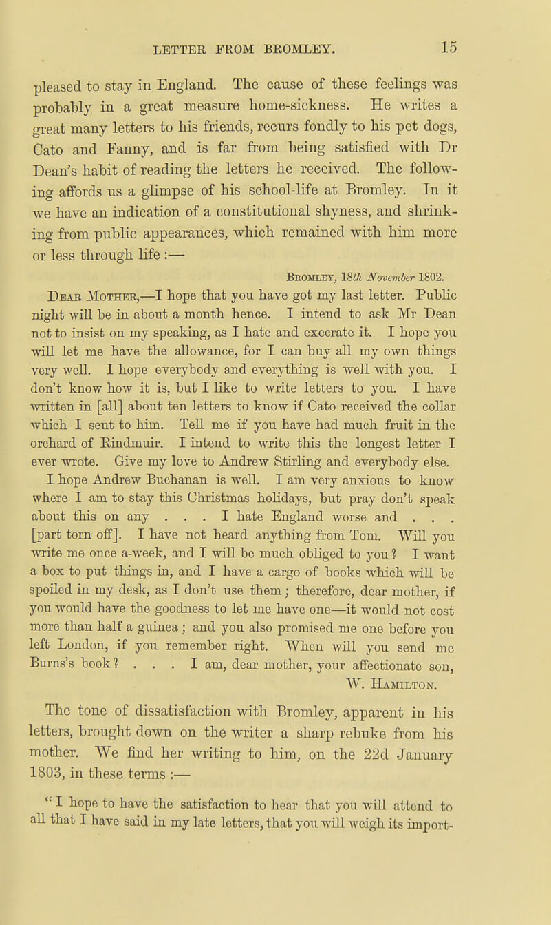 pleased to stay in England. The cause of these feelings was probably in a great measure home-sickness. He writes a great many letters to his friends, recurs fondly to his pet dogs, Cato and Fanny, and is far from being satisfied with Dr Dean's habit of reading the letters he received. The follow- ing afibrds us a glimpse of his school-life at Bromley. In it we have an indication of a constitutional shyness, and shrink- ing from public appearances, which remained with him more or less through life :— Bbomley, 18th November 1802. Dear Mother,—I hope that you have got my last letter. PubHc night will be in about a month hence. I intend to ask Mr Dean not to insist on my speaking, as I hate and execrate it. I hope you will let me have the allowance, for I can buy all my own things very well. I hope everybody and everything is well with you. I don't know how it is, but I like to write letters to you. I have written in [all] about ten letters to know if Cato received the collar which I sent to him. Tell me if you have had much fruit in the orchard of Eindmuir. I intend to write this the longest letter I ever wrote. Give my love to Andrew Stuiing and everybody else. I hope Andrew Buchanan is well. I am very anxious to know where I am to stay this Christmas hoHdays, but pray don't speak about this on any ... I hate England worse and , . . [part torn off]. I have not heard anything from Tom. Will you ■write me once a-week, and I will be much obliged to you 1 1 want a box to put things in, and I have a cargo of books which will be spoiled in my desk, as I don't use them; therefore, dear mother, if you would have the goodness to let me have one—it would not cost more than half a guinea; and you also promised me one before you left London, if you remember right. When will you send me Bums's book 1 . . . 1 am, dear mother, your affectionate sou, W. Hamilton. The tone of dissatisfaction with Bromley, apparent in his letters, brought down on the writer a sharp rebuke from his mother. We find her writing to him, on the 22d January 1803, in these terms :—  I hope to have the satisfaction to hear that you will attend to all that I have said La my late letters, that you will weigh its import-