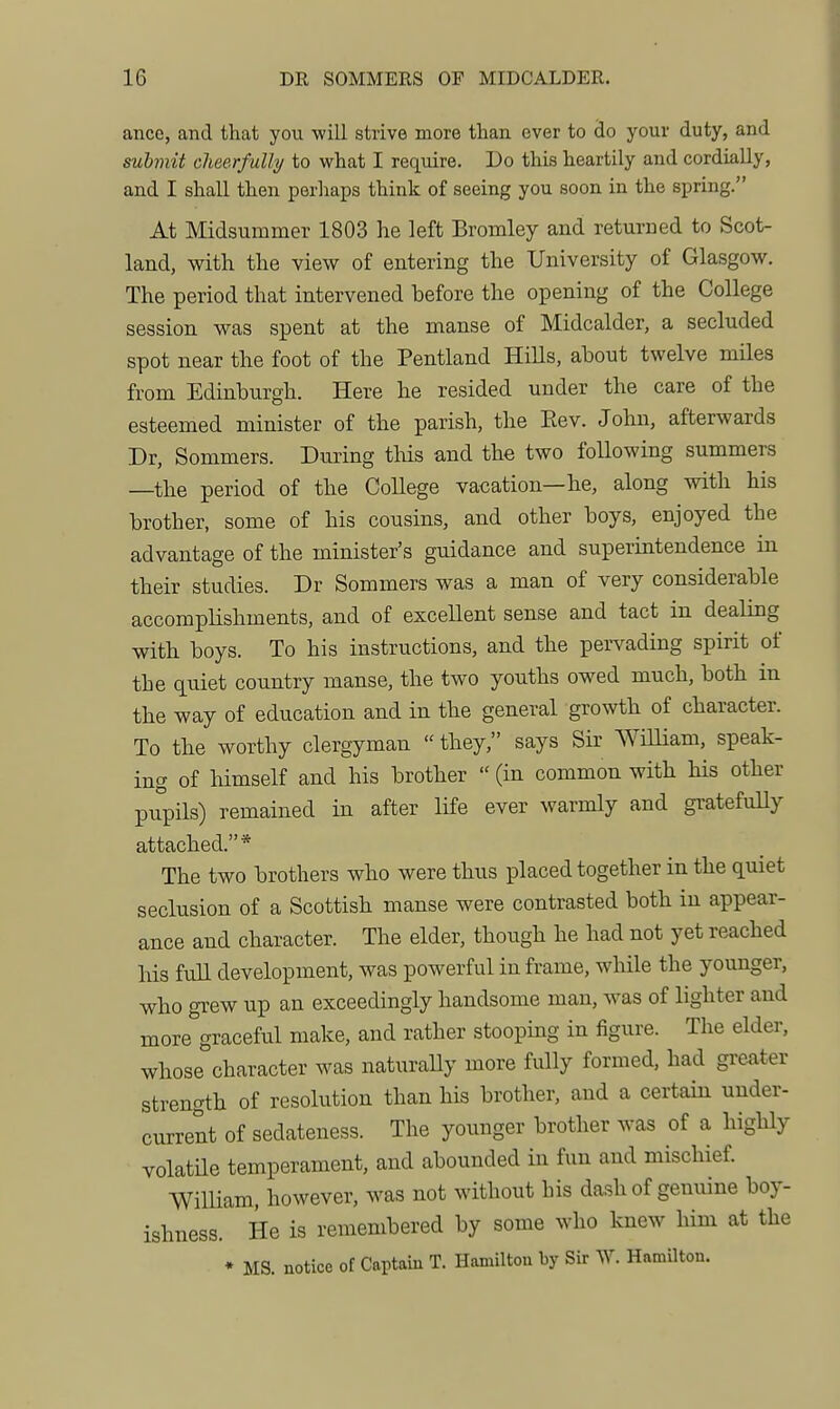 ance, and that you will strive more than ever to do your duty, and submit cheerfully to what I require. Do this heartily and cordially, and I shall then perhaps think of seeing you soon in the spring. At Midsummer 1803 he left Bromley and returned to Scot- land, with the view of entering the University of Glasgow. The period that intervened before the opening of the College session was spent at the manse of Midcalder, a secluded spot near the foot of the Pentland Hills, about twelve miles from Edinburgh. Here he resided under the care of the esteemed minister of the parish, the Eev. John, afterwards Dr, Sommers. During this and the two following summers —the period of the College vacation—he, along with his brother, some of his cousins, and other boys, enjoyed the advantage of the minister's guidance and superintendence in their studies. Dr Sommers was a man of very considerable accomplishments, and of exceUent sense and tact in dealing with boys. To his instructions, and the pervading spirit of the q^uiet country manse, the two youths owed much, both in the way of education and in the general growth of character. To the worthy clergyman  they, says Sir William, speak- ing of himself and his brother  (in common with Ms other pupils) remained in after life ever warmly and gratefully attached.* The two brothers who were thus placed together in the quiet seclusion of a Scottish manse were contrasted both in appear- ance and character. The elder, though he had not yet reached Ids full development, was powerful in frame, while the younger, who grew up an exceedingly handsome man, was of lighter and more graceful make, and rather stooping in figure. The elder, whose character was naturally more fully formed, had greater strength of resolution than his brother, and a certain under- current of sedateness. The younger brother was of a highly volatne temperament, and abounded in fun and mischief. William, however, was not without his dash of genuine boy- ishness. He is remembered by some who knew him at the