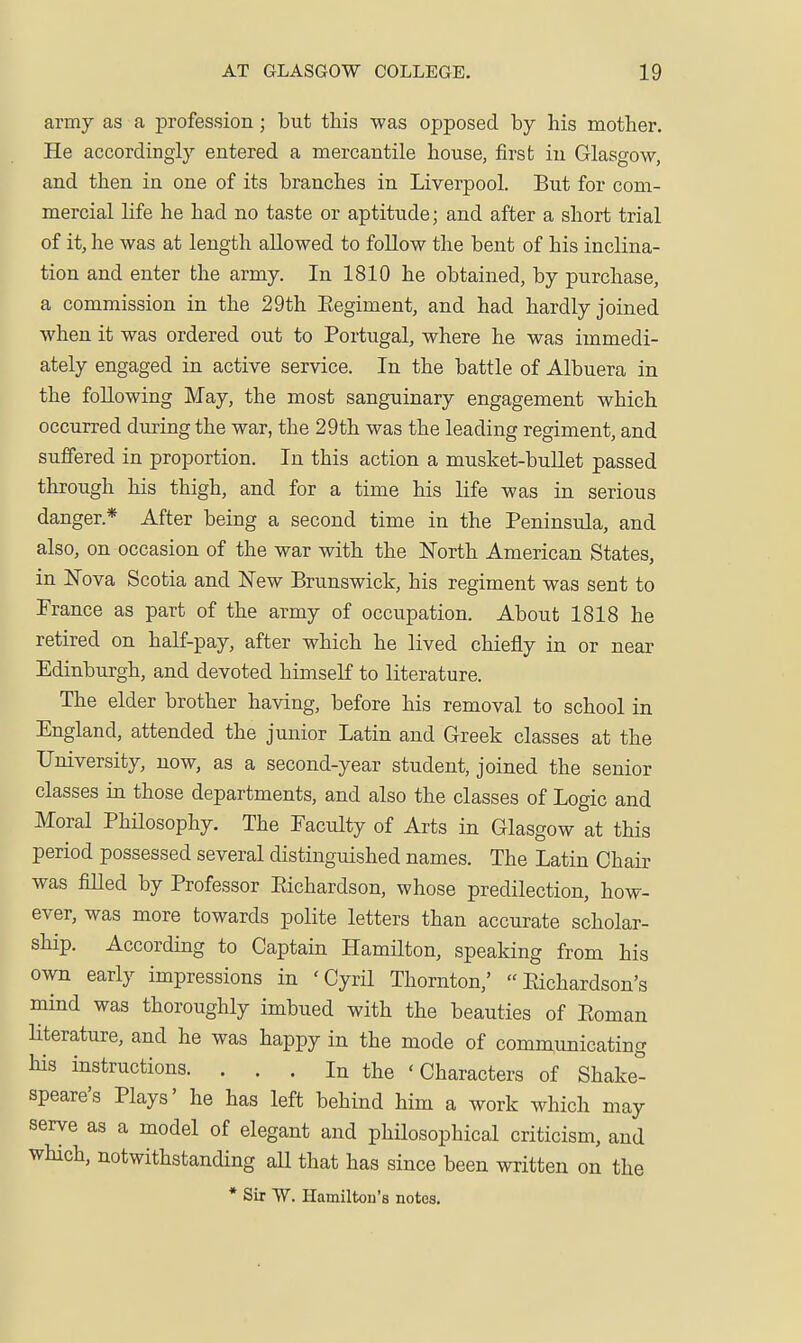 army as a profession; but this was opposed by his mother. He accordingly entered a mercantile house, first in Glasgow, and then in one of its branches in Liverpool. But for com- mercial life he had no taste or aptitude; and after a short trial of it, he was at length allowed to follow the bent of his inclina- tion and enter the army. In 1810 he obtained, by purchase, a commission in the 29th Eegiment, and had hardly joined when it was ordered out to Portugal, where he was immedi- ately engaged in active service. In the battle of Albuera in the following May, the most sanguinary engagement which occurred during the war, the 29th was the leading regiment, and suffered in proportion. In this action a musket-buUet passed through his thigh, and for a time his life was in serious danger.* After being a second time in the Peninsula, and also, on occasion of the war with the North American States, in ISTova Scotia and ISTew Brunswick, his regiment was sent to France as part of the army of occupation. About 1818 he retired on half-pay, after which he lived chiefly in or near Edinburgh, and devoted himself to literature. The elder brother having, before his removal to school in England, attended the junior Latin and Greek classes at the University, now, as a second-year student, joined the senior classes in those departments, and also the classes of Logic and Moral PhHosophy. The Faculty of Arts in Glasgow at this period possessed several distinguished names. The Latin Chair was fiUed by Professor Eichardson, whose predilection, how- ever, was more towards polite letters than accurate scholar- ship. According to Captain Hamilton, speaking from his own early impressions in 'Cyril Thornton,' Eichardson's mind was thoroughly imbued with the beauties of Eoman literature, and he was happy in the mode of communicating his instructions. ... In the 'Characters of Shake- speare's Plays' he has left behind him a work which may serve as a model of elegant and philosophical criticism, and wHch, notwithstanding all that has since been written on the * Sir VV. Hamilton's notes.