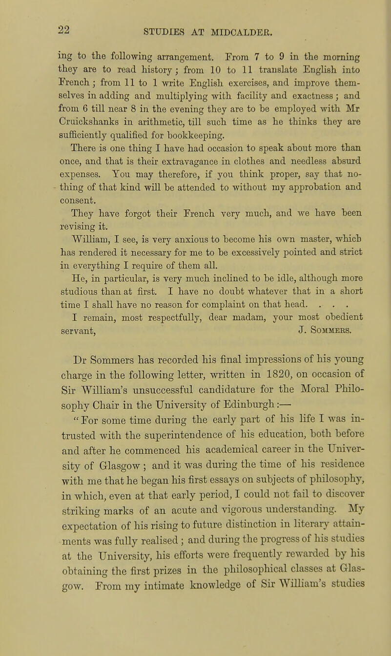 STUDIES AT MIDCALDER. ing to tlie following arrangement. From 7 to 9 in the morning they are to read history; from 10 to 11 translate English into French; from 11 to 1 write English exercises, and improve them- selves in adding and multiplying with facility and exactness ; and from 6 till near 8 in the evening they are to be employed with Mr Cruickshanks in arithmetic, till such time as he thinks they are sufficiently qualified for bookkeeping. There is one thing I have had occasion to speak about more than once, and that is their extravagance in clothes and needless absurd expenses. You may therefore, if you think proper, say that no- thing of that kind wiU be attended to without my approbation and consent. They have forgot their French very much, and we have been revising it. William, I see, is very anxious to become his own master, which has rendered it necessary for me to be excessively pointed and strict in everything I require of them all. He, in particular, is very much inchned to be idle, although more studious than at first. I have no doubt whatever that in a short time I shall have no reason for complaint on that head. . . . I remain, most respectfully, dear madam, your most obedient servant, J. Sommers. Dr Sommers has recorded his final impressions of his young charge in the following letter, written in 1820, on occasion of Sir William's unsuccessful candidature for the Moral Philo- sophy Chair in the University of Edinburgh:—  For some time during the early part of his life I was in- trusted with the superintendence of his education, both before and after he commenced his academical career in the Univer- sity of Glasgow ; and it was during the time of his residence with me that he began his first essays on subjects of philosophy, in which, even at that early period, I could not fail to discover striking marks of an acute and vigorous understanding. My expectation of his rising to future distinction in literary attain- ments was fully realised ; and during the progress of his studies at the University, his efforts were frequently rewarded by his obtaining the first prizes in the philosophical classes at Glas- gow. From my intimate knowledge of Sir William's studies