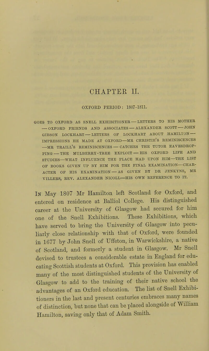 CHAPTER II. OXFORD PERIOD: 1807-1811. 00E3 TO OXFORD AS SNELL EXHIBITIONER — LETTERS TO HIS MOTHER OXFORD FRIENDS AND ASSOCIATES ALEXANDER SCOTT — JOHN GIBSON LOCKHART — LETTERS OP LOCKHART ABOUT HAMILTON — IMPRESSIONS HE MADE AT OXFORD—MR CHRISTIE'S REMINISCENCES —MR Traill's reminiscences — catches the tutor eavesdrop- ping— THE MULBERRY-TREE EXPLOIT — HIS OXFORD LIFE AND STUDIES—WHAT INFLUENCE THE PLACE HAD UPON HIM—THE LIST OF BOOKS GIVEN UP BY HIM FOB THE FINAL EXAMINATION—CHAR- ACTER OF HIS EXAMINATION — AS GIVEN BY DR JENKYNS, MR VILLERS, REV. ALEXANDER NICOLL—HIS OWN REFERENCE TO IT. In May 1807 Mr Hamilton left Scotland for Oxford, and entered on residence at BaUiol College. His distinguished career at the University of Glasgow had secured for him one of the Snell Exhibitions. These Exliibitions, which have served to bring the University of Glasgow into pecu- liarly close relationship with that of Oxford, were founded in 1677 by John Snell of Uffeton, in Warwickshire, a native of Scotland, and formerly a student in Glasgow. Mr SneU devised to trustees a considerable estate in England for edu- cating Scottish students at Oxford. This provision has enabled many of the most distinguished students of the University of Glasgow to add to the training of their native school the advantages of an Oxford education. The list of Snell Exhibi- tioners in the last and present centuries embraces many names of distinction, but none that can be placed alongside of William Hamilton, saving only that of Adam Smith.