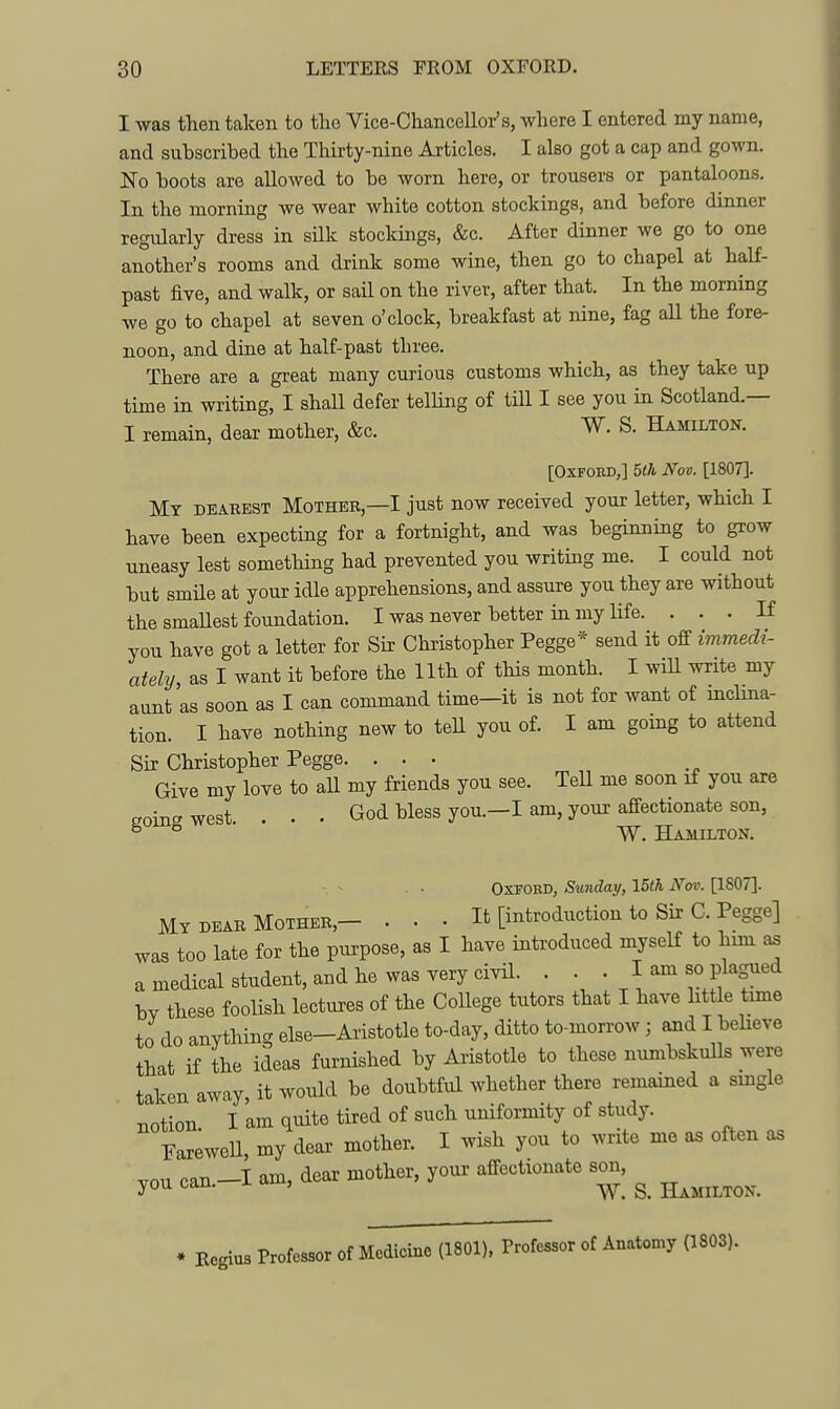 I was then taken to the Vice-Chancellor's, where I entered my name, and subscribed the Thirty-nine Articles. I also got a cap and gown. No boots are allowed to be worn here, or trousers or pantaloons. In the morning we wear white cotton stockings, and before dinner regularly dress in silk stockmgs, &c. After dinner we go to one another's rooms and drink some wine, then go to chapel at half- past five, and walk, or sail on the river, after that. In the morning we go to chapel at seven o'clock, breakfast at nine, fag aU the fore- noon, and dine at half-past three. There are a great many curious customs which, as they take up time in writing, I shall defer telling of till I see you in Scotland.— I remain, dear mother, &c. W. S. Hamilton. [Oxford,] Uh Nov. [1807]. IMy deaeest IVEoTHEB,—I just now received your letter, which I have been expecting for a fortnight, and was beginning to grow nneasy lest something had prevented you writing me. I could not but smHe at your idle apprehensions, and assure you they are without the smaUest foundation. I was never better in my life. ... If you have got a letter for Sir Christopher Pegge* send it off immedi- ately as I want it before the 11th of this month. I wiU write my aunt as soon as I can command time-it is not for want of inclina- tion. I have nothing new to tell you of. I am going to attend Sir Christopher Pegge. ... Give my love to all my friends you see. TeU me soon if you are soingwest. . . • God bless you.—I am, your affectionate son, ° ^ W. Hamilton. Oxford, Sunday, I5ih Nov. [1807]. My DEAB Mother,- . • • It [introduction to Sir C. Pegge] was too late for the purpose, as I have introduced myself to him a medical student, and he was very civil. . . . I am so plagued bv these foolish lectures of the CoUege tutors that I have httle time to do anything else-Aristotle to-day, ditto to-morrow ; and I beheve that if the ideas furnished by Aristotle to these mmibskulls were taken away, it would be doubtful whether there remained a smgle notion. I am quite tired of such uniformity of study. rareweU, my dear mother. I wish you to write me as often as vou can —I am, dear mother, your affectionate son, you can. i. am, ^ Hamilton. Regiu3 Professor of Medicine (1801), rrofessor of Anatomy (1803).