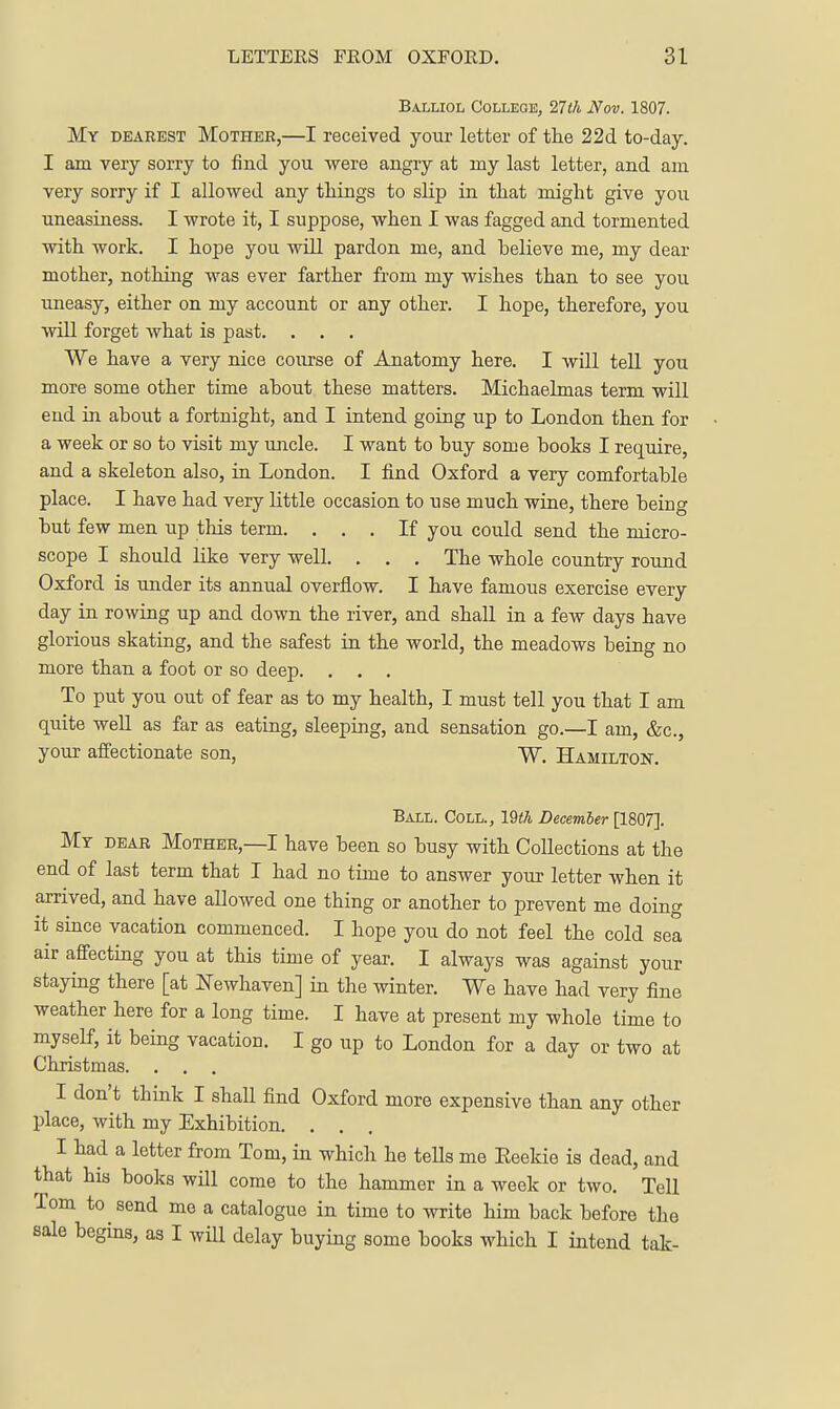 Balliol College, 11 th Nov. 1807. My dearest Mother,—I received your letter of tlie 22d to-day. I am very sorry to find you were angry at my last letter, and am very sorry if I allowed any things to slip in tliat might give you uneasiness. I wrote it, I suppose, when I was fagged and tormented with work. I hope you will pardon me, and believe me, my dear mother, nothing was ever farther from my wishes than to see you uneasy, either on my account or any other. I hope, therefore, you will forget what is past. . . . We have a very nice course of Anatomy here. I will tell you more some other time about these matters. Michaelmas term will end in about a fortnight, and I intend going up to London then for a week or so to visit my uncle. I want to buy some books I require, and a skeleton also, in London. I fi.nd Oxford a very comfortable place. I have had very little occasion to use much wine, there being but few men up tliis term. ... If you could send the micro- scope I should like very well. . . . The whole country round Oxford is under its annual overflow. I have famous exercise every day in rowing up and down the river, and shall in a few days have glorious skating, and the safest in the world, the meadows being no more than a foot or so deep. . . . To put you out of fear as to my health, I must tell you that I am quite well as far as eating, sleeping, and sensation go.—I am, &c., your affectionate son, W. Hamilton. Ball. Coll., 19<7i Decemher [1807]. My dear Mother,—I have been so busy with Collections at the end of last term that I had no time to answer your letter when it arrived, and have allowed one thing or another to prevent me doing it since vacation commenced. I hope you do not feel the cold sea air affecting you at this time of year. I always was against your staymg there [at JSTewhaven] in the winter. We have had very fine weather here for a long time. I have at present my whole time to myself, it being vacation. I go up to London for a day or two at Christmas. . . . I don't think I shaU find Oxford more expensive than any other place, with my Exhibition. . . I had a letter from Tom, in which he teHs me Eeekie is dead, and that his books will come to the hammer in a week or two. Tell Tom to send mo a catalogue in time to write him back before the sale begms, as I will delay buying some books which I intend tak-