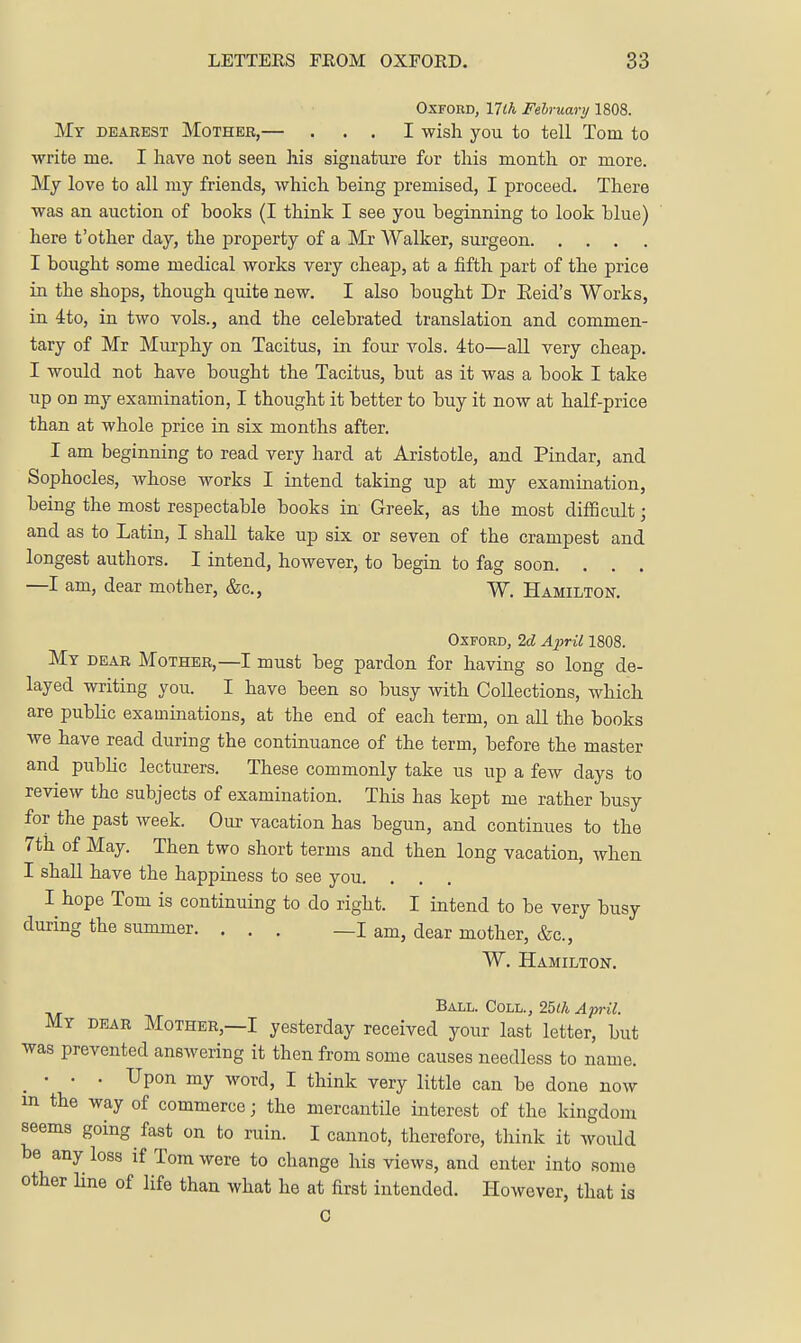 Oxford, 17lh February 1808. My dearest Mother,— ... I wish you to tell Tom to write me. I have not seen his signature for this month or more. My love to all my friends, which being premised, I proceed. There was an auction of books (I think I see you beginning to look blue) here t'other day, the property of a Mr AValker, surgeon I bought some medical works very cheap, at a fifth part of the price in the shops, though quite new. I also bought Dr Eeid's Works, in 4to, in two vols., and the celebrated translation and commen- tary of Mr Murphy on Tacitus, in four vols. 4to—all very cheap. I would not have bought the Tacitus, but as it was a book I take up on my examination, I thought it better to buy it now at half-price than at whole price in six months after. I am beginning to read very hard at Aristotle, and Pindar, and Sophocles, whose works I intend taking up at my examination, being the most respectable books in Greek, as the most difficult; and as to Latin, I shall take up six or seven of the crampest and longest authors. I intend, however, to begin to fag soon. . . . —I am, dear mother, &c., W. Hamilton. Oxford, 2d Ax^il 1808. Mt dear Mother,—I must beg pardon for having so long de- layed writing you. I have been so busy with Collections, which are pubKc examinations, at the end of each term, on all the books we have read during the continuance of the term, before the master and public lecturers. These commonly take us up a few days to review the subjects of examination. This has kept me rather busy for the past week. Our vacation has begun, and continues to the 7th of May. Then two short terms and then long vacation, when I shall have the happiness to see you. . I hope Tom is continuing to do right. I intend to be very busy during the summer. ... _I am, dear mother, &c., W. Hamilton. Ball. Coll., 25<A April. My dear Mother,—I yesterday received your last letter, but was prevented answering it then from some causes needless to name. _ • • . Upon my word, I think very little can be done now m the way of commerce; the mercantile interest of the kingdom seems going fast on to ruin. I cannot, therefore, think it would be any loss if Tom were to change his views, and enter into some other Hne of life than what he at first intended. However, that is c