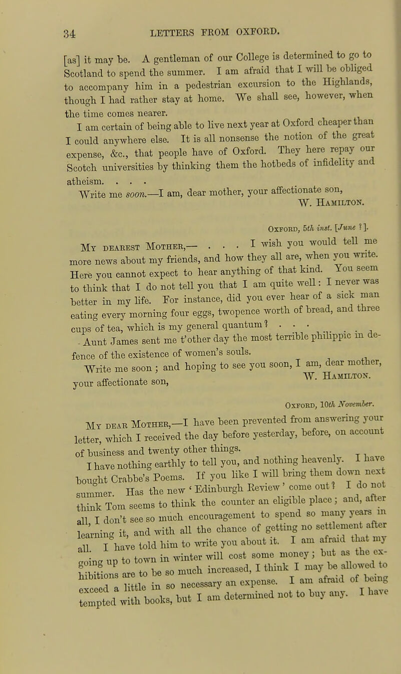 [as] it may be. A gentleman of our College is determined to go to Scotland to spend the summer. I am afraid that I will he obliged to accompany him in a pedestrian excursion to the Highlands, though I had rather stay at home. We shall see, however, when the time comes nearer. I am certain of being able to live next year at Oxford cheaper than I could anywhere else. It is all nonsense the notion of the great expense, &c., that people have of Oxford. They here repay our Scotch universities by thinking them the hotbeds of infidelity and atheism. . . . Write me soon.—I am, dear mother, your affectionate son, W. Hamilton. Oxford, 5th inst. [June ?]. Mt dearest Mother,- ... I wish you would teU me more news about my friends, and how they all are, when you write. Here you cannot expect to hear anything of that kind. You seem to think that I do not teU you that I am quite weU: I never was better in my hfe. For instance, did you ever hear of a sick man eating every morning four eggs, twopence worth of bread, and three cups of tea, which is my general quantum] . . . . Aunt James sent me t'other day the most terrible phibppic m de- fence of the existence of women's souls. Write me soon ; and hoping to see you soon, I am, dear mother, ^ , W. Hamilton. your affectionate son, Oxford, 10th November. My dear Mother,-! have been prevented from answering your letter, which I received the day before yesterday, before, on account of business and twenty other things. I have nothing earthly to tell you, and nothing heavenly. I have bought Crabbe's Poems. If you like I wiU bring them down nex summer. Has the new ' Edinburgh Eeview come out ? I do not think Tom seems to think the counter an eUgible place; and, after all I don't see so much encouragement to spend so many years m Lining it, and with all the chance of getting no se tlement after aU I ha;e told him to wite you about it. I am afraid that my nn to town in winter Avill cost some money; but as the ex- ' 1 o Ll much increased, I think I may be aUowed to hibitions ar to be so m ^ ^^^^ ^^^^ ^^^^C^^ I -determined not to buy any. I have