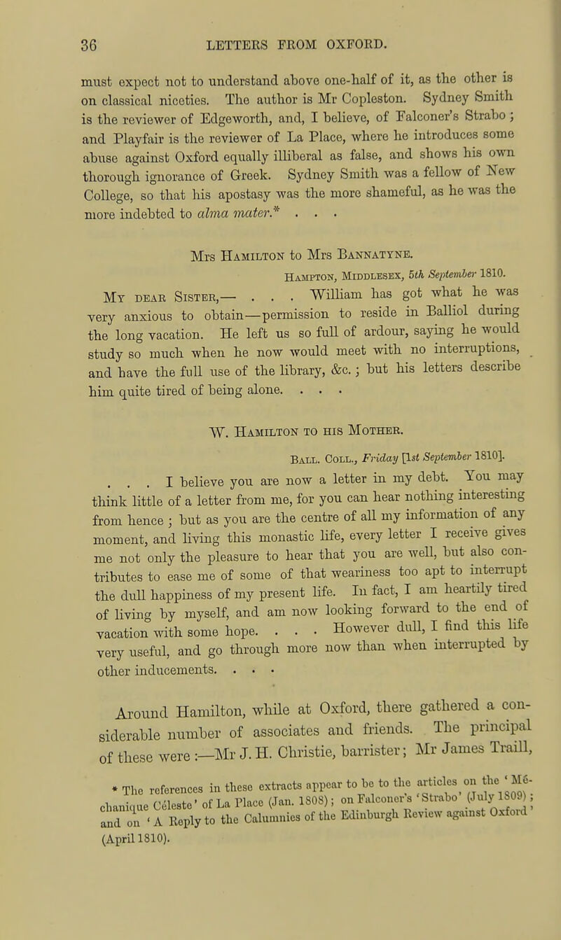 must expect not to understand above one-half of it, as the other is on classical niceties. The author is Mr Copleston. Sydney Smith is the reviewer of Edgeworth, and, I believe, of Falconer's Strabo ; and Playfair is the reviewer of La Place, where he introduces some abuse against Oxford equally illiberal as false, and shows his own thorough ignorance of Greek. Sydney Smith was a fellow of New College, so that his apostasy was the more shameful, as he was the more indebted to ahna mater.* . . . Mrs Hamilton to Mrs Bannatyne. Hampton, Middlesex, 5th SepUmher 1810. Mt dear Sister,— . . . William has got what he was very anxious to obtain—permission to reside in Balliol during the long vacation. He left us so full of ardour, saying he would study so much when he now would meet with no interruptions, and have the full use of the library, &c.; but his letters describe him quite tired of being alone. . . . W. Hamilton to his Mother, Ball. Coll., Friday \lst September 1810]. ... I believe you are now a letter in my debt. You may think little of a letter from me, for you can hear nothing interesting from hence ; but as you are the centre of aU my information of any moment, and Uving this monastic life, every letter I receive gives me not only the pleasure to hear that you are well, but also con- tributes to ease me of some of that weariness too apt to interrupt the dull happiness of my present life. In fact, I am heartily tired of living by myself, and am now looking forward to the end of vacation mth some hope. . . . However dull, I find this life very useful, and go through more now than when interrupted by other inducements. . . • Around Hamilton, while at Oxford, there gathered a con- siderable number of associates aud friends. The principal of these were :—Mr J. H. Christie, barrister; Mr James Traill, . The references in these extracts appcar to be to the articles on the ' M6- chanique Celeste' of La Place (Jan. 1808); on Falconer^s 'Strabo i^- y ^f^)', and on ' A Reply to the Calumnies of the Edinburgh Review against Oxfoid (Aprill810).