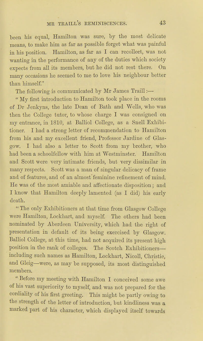 been his equal, Hamilton was sure, by the most delicate means, to make him as far as possible forget what was painful in his position. Hamilton, as far as I can recollect, was not wanting in the performance of any of the duties which society expects from all its members, but he did not rest there. On many occasions he seemed to me to love his neighbour better than himself. The following is communicated by Mr James Traill:—  My first introduction to Hamilton took place in the rooms of Dr Jenkyns, the late Dean of Bath and Wells, who was then the College tutor, to whose charge I was consigned on my entrance, in 1810, at Balliol College, as a Snell Exhibi- tioner. I had a strong letter of recommendation to Hamilton from his and my excellent friend. Professor Jardine of Glas- gow. I had also a letter to Scott from my brother, who had been a schoolfellow with him at Westminster. Hamilton and Scott were very intimate friends, but very dissimilar in many respects. Scott was a man of singular delicacy of frame and of features, and of an almost feminine refinement of mind. He was of the most amiable and affectionate disposition; and I know that Hamilton deeply lamented (as I did) his early death.  The only Exhibitioners at that time from Glasgow College were Hamilton, Lockhart, and myself. The others had been nominated by Aberdeen University, which had the right of presentation in default of its being exercised by Glasgow. Balliol College, at this time, had not acquired its present high position in the rank of colleges. The Scotch Exhibitioners— including such names as Hamilton, Lockhart, Nicoll, Christie, and Gleig—were, as may be supposed, its most distinguished members.  Before my meeting with Hamilton I conceived some awe of his vast superiority to myself, and was not prepared for the cordiality of his first greeting. This might be partly owing to the strength of the letter of introduction, but kindliness was a marked part of his character, which displayed itself towards