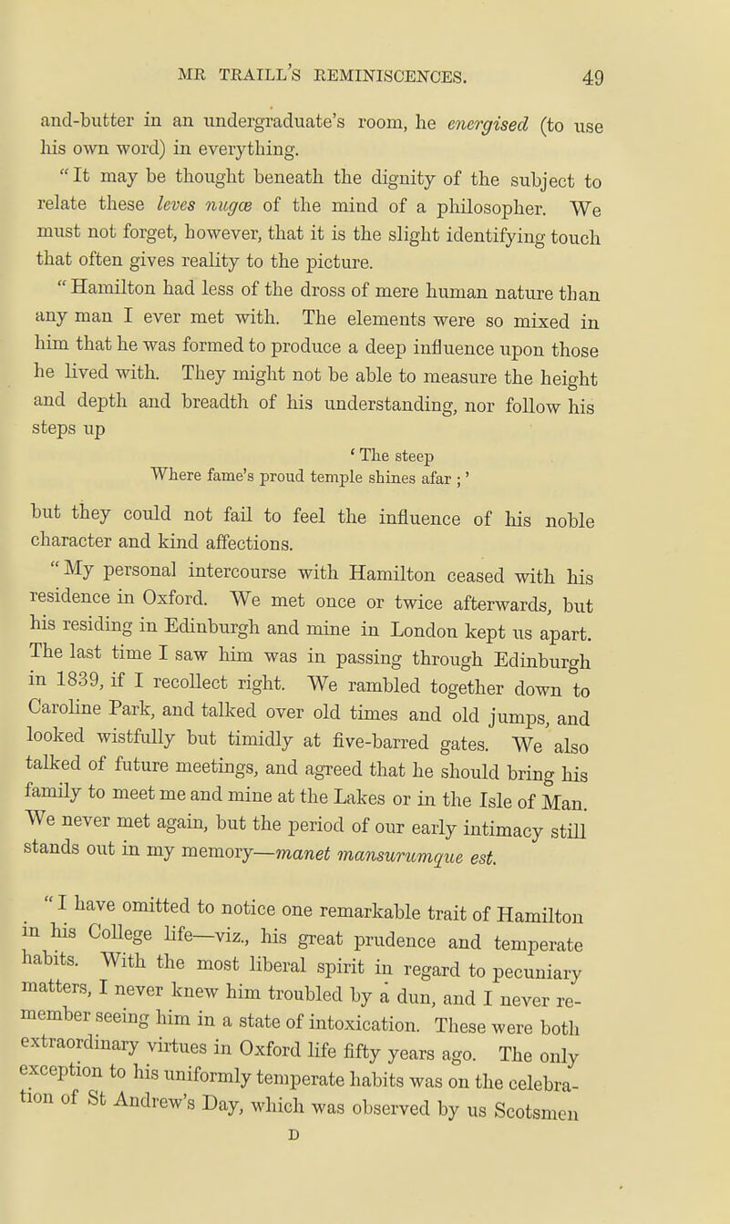 and-butter in an undergraduate's room, he energised (to use his own word) in everything. It may be thought beneath the dignity of the subject to relate these leves nugce of the mind of a philosopher. We must not forget, however, that it is the slight identifying touch that often gives reality to the picture. Hamilton had less of the dross of mere human nature than any man I ever met with. The elements were so mixed in him that he was formed to produce a deep influence upon those he lived with. They might not be able to measure the height and depth and breadth of his understanding, nor follow his steps up ' The steep Where fame's proud temple shines afar ;' but they could not fail to feel the influence of his noble character and kind affections. My personal intercourse with Hamilton ceased with his residence in Oxford. We met once or twice afterwards, but his residing in Edinburgh and mine in London kept us apart. The last time I saw him was in passing through Edinburgh in 1839, if I recoUect right. We rambled together down to Caroline Park, and talked over old times and old jumps, and looked wistfully but timidly at five-barred gates. We'also talked of future meetings, and agreed that he should bring his famHy to meet me and mine at the Lakes or in the Isle of Man. We never met again, but the period of our early intimacy still stands out in my memory—mane^ mansurumque est. I have omitted to notice one remarkable trait of Hamilton m his College life—viz., his great prudence and temperate habits. With the most liberal spirit in regard to pecuniary matters, I never knew him troubled by a dun, and I never re- member seeing him in a state of intoxication. These were both extraordinary virtues in Oxford life fifty years ago. The only exception to his uniformly temperate habits was on the celebra- tion of St Andrew's Day, which was observed by us Scotsmen D