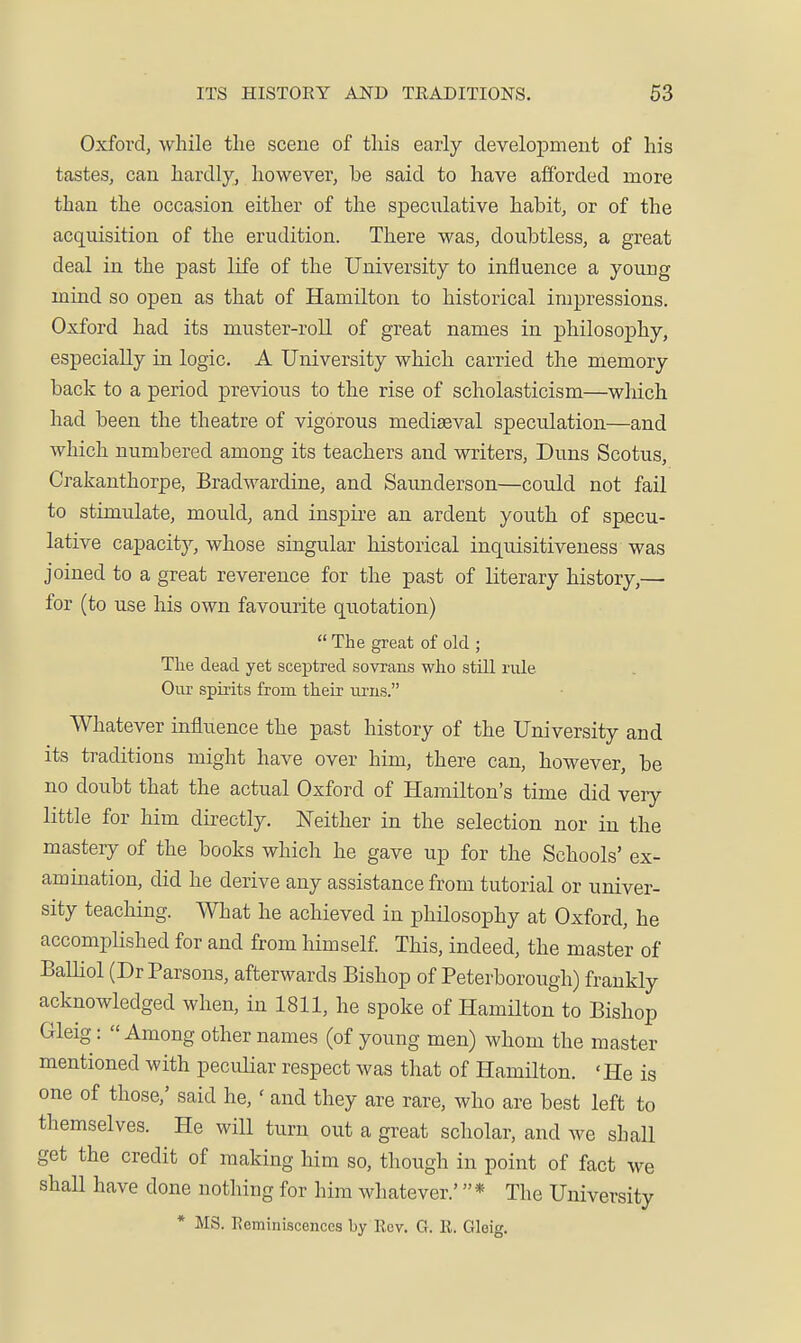 ITS HISTOEY AND TRADITIONS. 63 Oxford, while the scene of this early development of his tastes, can hardly, however, be said to have afibrded more than the occasion either of the specixlative habit, or of the acquisition of the erudition. There was, doubtless, a great deal in the past life of the University to influence a young mind so open as that of Hamilton to historical impressions. Oxford had its muster-roll of great names in philosophy, especially in logic. A University which carried the memory back to a period previous to the rise of scholasticism—wliich had been the theatre of vigorous mediaeval speculation—and which numbered among its teachers and writers. Duns Scotus, Crakanthorpe, Bradwardine, and Saunderson—could not fail to stimulate, mould, and inspire an ardent youth of specu- lative capacity, whose singular historical inquisitiveness was joined to a great reverence for the past of literary history,— for (to use his own favourite quotation)  The great of old ; The dead yet sceptred sovrans who still rule Our spirits from their ui'us. Whatever influence the past history of the University and its traditions might have over him, there can, however, be no doubt that the actual Oxford of Hamilton's time did veiy little for him directly. IsTeither in the selection nor in the mastery of the books which he gave up for the Schools' ex- amination, did he derive any assistance from tutorial or univer- sity teaching. What he achieved in philosophy at Oxford, he accompHshed for and from himself This, indeed, the master of Balliol (Dr Parsons, afterwards Bishop of Peterborough) frankly acknowledged when, in 1811, he spoke of Hamilton to Bishop Gleig: « Among other names (of young men) whom the master mentioned with peculiar respect was that of Hamilton. 'He is one of those,' said he,' and they are rare, who are best left to themselves. He will turn out a great scholar, and we shall get the credit of making him so, though in point of fact we shall have done nothing for him whatever.' * The University * MS. Eeminiscencea by Rev. G. R. Gloig.