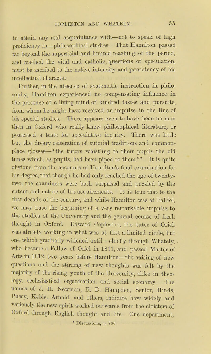 to attain any real acquaintance with—not to speak of high proficiency in—philosophical studies. That Hamilton passed far beyond the superficial and limited teaching of the period, and reached the vital and catholic, questions of speculation, must be ascribed to the native intensity and persistency of his intellectual character. Further, in the absence of systematic instruction in philo- sophy, Hamilton experienced no compensating influence in the presence of a living mind of kindred tastes and pursuits, from whom he might have received an impulse in the line of his special studies. There appears even to have been no man then in Oxford who really knew philosophical literature, or possessed a taste for speculative inquiry. There was little but the dreary reiteration of tutorial traditions and common- place glosses—the tutors whistling to their pupils the old tunes which, as pupils, had been piped to them.* It is quite obvious, from the accounts of Hamilton's final examination for his degree, that though he had only reached the age of twenty- two, the examiners were both surprised and puzzled by the extent and nature of his acquirements. It is true that to the first decade of the century, and while Hamilton was at Balliol, we may trace the beginning of a very remarkable impulse to the studies of the University and the general course of fresh thought in Oxford. Edward Copleston, the tutor of Oriel, was already working in what was at first a limited circle, but one which gradually widened until—chiefly through Whately, • who became a FeUow of Oriel in 1811, and passed Master of Arts in 1812, two years before Hamilton—the raising of new questions and the stirring of new thoughts was felt by the majority of the rising youtli of the University, alike in theo- logy, ecclesiastical organisation, and social economy. The names of J. H. Newman, E. D. Hampden, Senior, Hinds, Pusey, Keble, Arnold, and others, indicate how Avidely and variously the new spirit worked outwards from the cloisters of Oxford through English thought and life. One department, * Discussions, p. 7fiO.