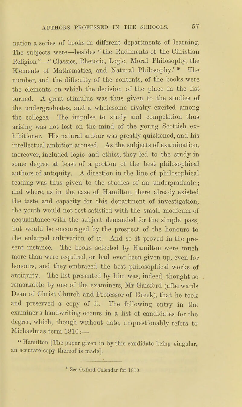 nation a series of books in different dei^artments of learning. The subjects were—besides  the Eudiments of the Christian Keligion — Classics, Ehetoric, Logic, Moral Philosophy, the Elements of Mathematics, and Natural Philosophy.* The number, and the difficulty of the contents, of the books were the elements on which the decision of the place in the list turned. A great stimulus was thus given to the studies of the undergraduates, and a wholesome rivalry excited among the colleges. The impulse to study and competition thus arising was not lost on the mind of the young Scottish ex- hibitioner. His natural ardour was greatly quickened, and his intellectual ambition aroused. As the subjects of examination, moreover, included logic and ethics, they led to the study in some degree at least of a portion of the best philosophical authors of antiquity. A direction in the line of philosojDhical reading was thus given to the studies of an undergraduate; and where, as in the case of Hamilton, there already existed the taste and capacity for this department of investigation, the youth would not rest satisfied with the small modicum of acquaintance with the subject demanded for the simple pass, but would be encouraged by the prospect of the honours to the enlarged cultivation of it. And so it proved in the pre- sent instance. The books selected by Hamilton were much more than were required, or had ever been given uj), even for honours, and they embraced the best philosophical works of antiquity. The list presented by him was, indeed, thought so remarkable by one of the examiners, Mr Gaisford (afterwards Dean of Christ Church and Professor of Greek), that he took and preserved a copy of it. The following entry in the examiner's handwriting occurs in a list of candidates for the degree, which, though without date, unquestionably refers to Michaelmas term 1810 :—  Hcamilton [The paper given in by this candidate being singular, an accurate copy thereof is made]. * Sec Oxford Calendar for 1810.