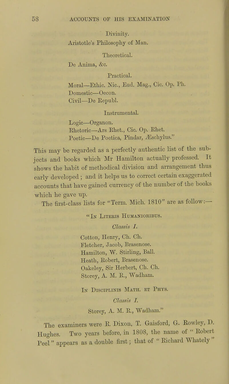 Divinity. Aristotle's Philosophy of Man. Theoretical. De Anima, &c. Practical. Moral—Ethic. Nic, End. Mag., Cic. Op. Ph. Domestic—Oecon. Civil—De Republ. Instrumental. Logic—Organon. Rhetoric—Ars Ehet., Cic. Op. Rhet. Poetic—De Poetica, Pindar, ^schylus. TMs may be regarded as a perfectly authentic list of the sub- jects and books which Mr Hamilton actually professed. It shows the habit of methodical division and arrangement thus early developed ; and it helps us to correct certain exaggerated accounts that have gained currency of the number of the books which he gave up. The first-class lists for Term. Mich. 1810 are as follow:— In Litebis Humaniokibus. Glassis I. Cotton, Henry, Ch. Ch. Fletcher, Jacob, Brasenose. Hamilton, W. Stirhng, Ball. Heath, Robert, Brasenose. Oakeley, Sir Herbert, Ch. Ch. Storey, A. M. R., Wadham. In Disciplinis Math, et Phys. Class is I. Storey, A. M. R., Wadham. The examiners were R Dixon, T. Gaisford, G. Rowley, D. Hughes. Two years before, in 1808, the name of  Robert Peel appears as a double first; that of  Richard Whately 