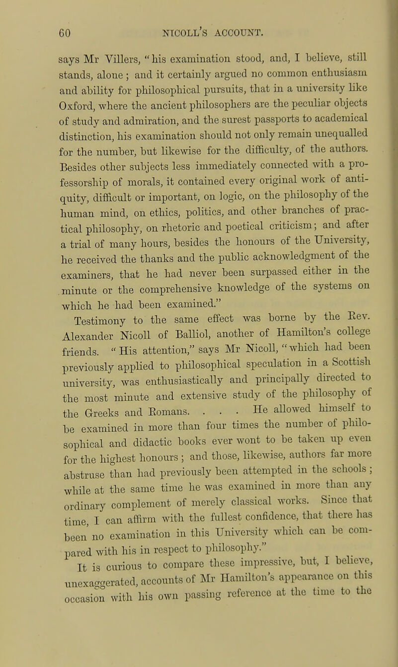 says Mr Villers,  his examination stood, and, I believe, still stands, alone ; and it certainly argued no common enthusiasm and ability for philosophical pursuits, that in a university like Oxford, where the ancient philosophers are the peculiar objects of study and admiration, and the surest passports to academical distinction, his examination should not only remain unequalled for the number, but likewise for the difficulty, of the authors. Besides other subjects less immediately connected with a pro- fessorship of morals, it contained every original work of anti- quity, difScult or important, on logic, on the pliilosophy of the human mind, on ethics, politics, and other branches of prac- tical philosophy, on rhetoric and poetical criticism; and after a trial of many hours, besides the honours of the University, he received the thanks and the public acknowledgment of the examiners, that he had never been surpassed either in the minute or the comprehensive knowledge of the systems on which he had been examined. Testimony to the same effect was borne by the Eev. Alexander NicoU of BaUiol, another of Hamilton's coUege friends. His attention, says Mr NicoU, which had been previously applied to pliilosophical speculation in a Scottish university, was enthusiasticaUy and principally directed to the most minute and extensive study of the philosophy of the Greeks and Eomans. ... He aUowed himself to be examined in more than four times the number of philo- sophical and didactic books ever wont to be taken up even for the highest honours ; and those, likewise, authors far more abstruse than had previously been attempted in the schools ; while at the same time he was examined in more than any ordinary complement of merely classical works. Since that time, I can affirm with the fullest confidence, that there has been no examination in this University which can be com- pared with his in respect to philosophy. It is curious to compare these impressive, but, I believe, unexa-creratcd, accounts of Mr Hamilton's appearance on this occasion with his own passing reference at the time to the