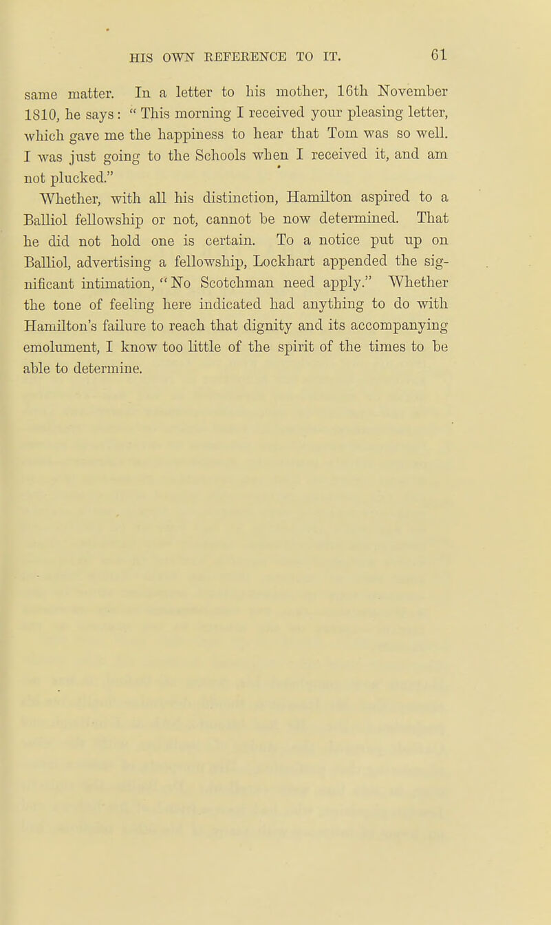 same matter. In a letter to bis mother, IGth November 1810, be says :  This morning I received your pleasing letter, wbicb gave me tbe bappiuess to bear tbat Tom was so well. I was jnst going to tbe Schools when I received it, and am not plucked. Whether, with all bis distinction, Hamilton aspired to a Balliol fellowship or not, cannot be now determined. That be did not bold one is certain. To a notice put up on Balliol, advertising a fellowship, Lockhart appended tbe sig- nificant intimation,  No Scotchman need apply. Whether tbe tone of feeling here indicated bad anything to do with Hamilton's failure to reach that dignity and its accompanying emolument, I know too little of the spirit of tbe times to be able to determine.