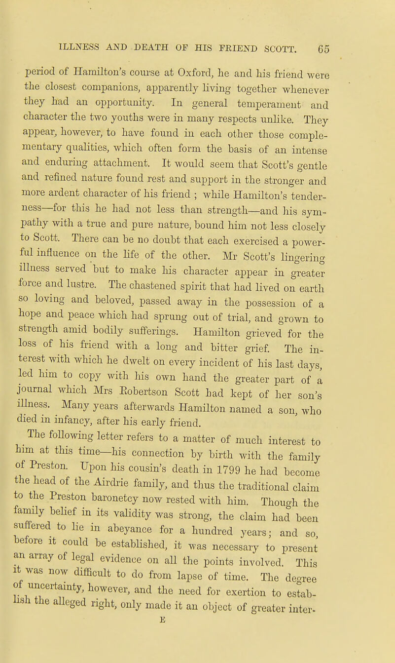 period of Hamilton's course at Oxford, he and his friend were the closest companions, apparently living together whenever they had an opportunity. In general temperament and character the two youths were in many respects unlike. They appear, however, to have found in each other those comple- mentary qualities, which often form the basis of an intense and enduring attachment. It would seem that Scott's gentle and refined nature found rest and support in the stronger and more ardent character of his friend ; while Hamilton's tender- ness—for this he had not less than strength—and his sym- pathy with a true and pure nature, bound him not less closely to Scott. There can be no doubt that each exercised a power- ful influence on the life of the other. Mr Scott's lingering iUness served but to make his character appear in greater force and lustre. The chastened spirit that had lived on earth so loving and beloved, passed away in the possession of a hope and peace which had sprung out of trial, and grown to strength amid bodily sufferings. Hamilton grieved for the loss of his friend with a long and bitter grief The in- terest with which he dwelt on every incident of his last days, led him to copy with liis own hand the greater part of a journal which Mrs Eobertson Scott had kept of her son's iUness. ^ Many years afterwards Hamilton named a son, who died in infancy, after his early friend. The foUowing letter refers to a matter of much interest to him at this time—his connection by birth with the family of Preston. Upon his cousin's death in 1799 he had become the head of the Airdiie family, and thus the traditional claim to the Preston baronetcy now rested with him. Though the family behef in its validity was strong, the claim had been suffered to lie in abeyance for a hundred years; and so before it could be established, it was necessary to present an array of legal evidence on aU the points involved. This It was now difficult to do from lapse of time. The decree of uncertainty, however, and the need for exertion to estab- lish the alleged right, only made it an object of greater inter- E